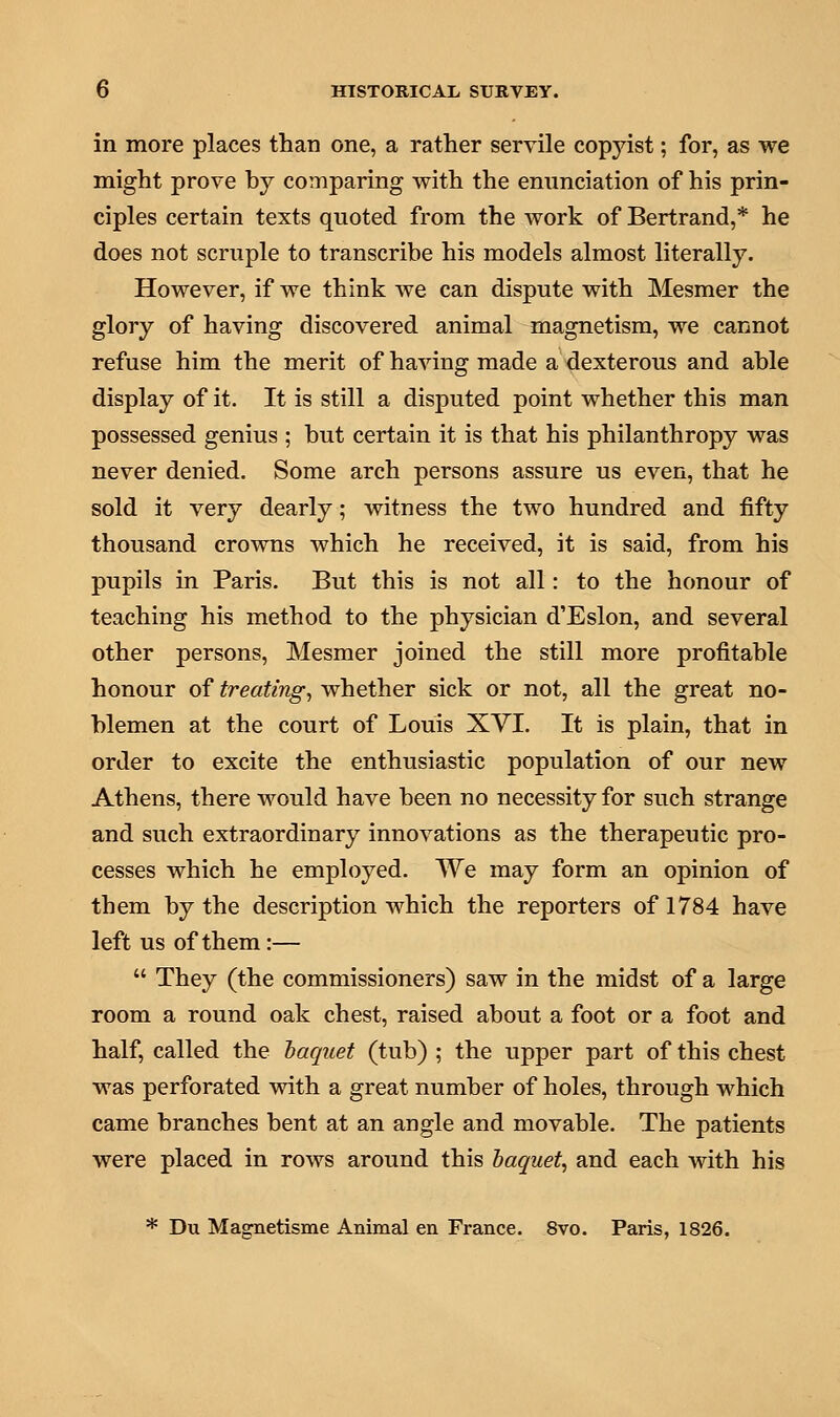 in more places than one, a rather servile copjast; for, as we might prove by comparing with the enunciation of his prin- ciples certain texts quoted from the work of Bertrand,* he does not scruple to transcribe his models almost literally. However, if we think we can dispute with Mesmer the glory of having discovered animal magnetism, we cannot refuse him the merit of having made a dexterous and able display of it. It is still a disputed point whether this man possessed genius ; but certain it is that his philanthropy was never denied. Some arch persons assure us even, that he sold it very dearly; witness the two hundred and fifty thousand crowns which he received, it is said, from his pupils in Paris. But this is not all: to the honour of teaching his method to the physician d'Eslon, and several other persons, Mesmer joined the still more profitable honour of treating, whether sick or not, all the great no- blemen at the court of Louis XVI. It is plain, that in order to excite the enthusiastic population of our new Athens, there would have been no necessity for such strange and such extraordinary innovations as the therapeutic pro- cesses which he employed. We may form an opinion of them by the description which the reporters of 1784 have left us of them:—  They (the commissioners) saw in the midst of a large room a round oak chest, raised about a foot or a foot and half, called the baquet (tub) ; the upper part of this chest was perforated with a great number of holes, through which came branches bent at an angle and movable. The patients were placed in rows around this baquet, and each with his * Du Magnetisme Animal en France. 8vo. Paris, 1826.