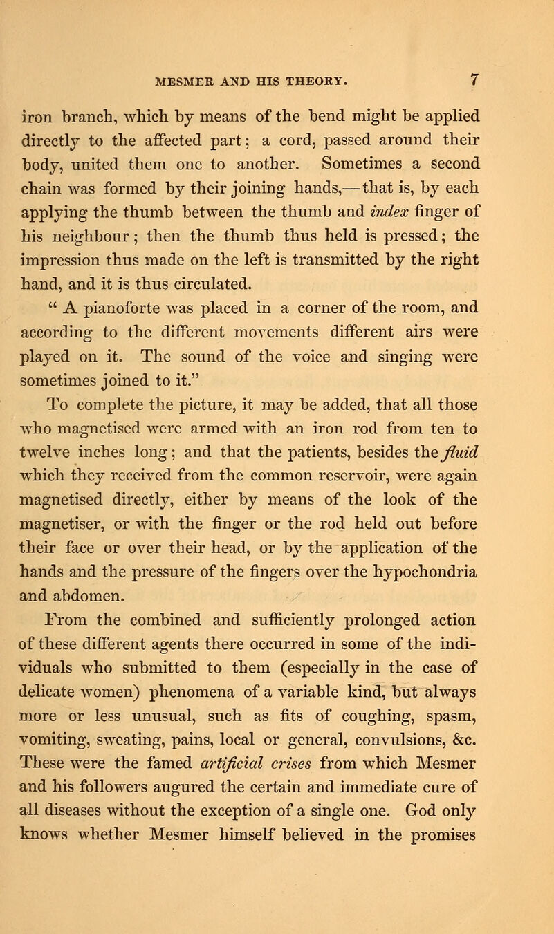 iron branch, which by means of the bend might be applied directly to the affected part; a cord, passed around their body, united them one to another. Sometimes a second chain was formed by their joining hands,—that is, by each applying the thumb between the thumb and index finger of his neighbour; then the thumb thus held is pressed; the impression thus made on the left is transmitted by the right hand, and it is thus circulated.  A pianoforte was placed in a corner of the room, and according to the different movements different airs were played on it. The sound of the voice and singing were sometimes joined to it. To complete the picture, it may be added, that all those who magnetised were armed with an iron rod from ten to twelve inches long; and that the patients, besides the fluid which they received from the common reservoir, were again magnetised directly, either by means of the look of the magnetiser, or with the finger or the rod held out before their face or over their head, or by the application of the hands and the pressure of the fingers over the hypochondria and abdomen. From the combined and sufficiently prolonged action of these different agents there occurred in some of the indi- viduals who submitted to them (especially in the case of delicate women) phenomena of a variable kind, but always more or less unusual, such as fits of coughing, spasm, vomiting, sweating, pains, local or general, convulsions, &c. These were the famed artificial crises from which Mesmer and his followers augured the certain and immediate cure of all diseases without the exception of a single one. God only knows whether Mesmer himself believed in the promises