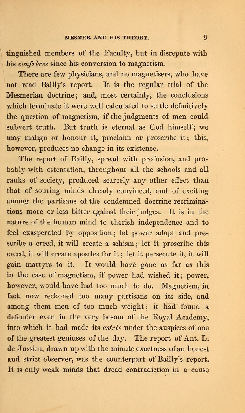 tinguished members of the Faculty, but in disrepute with his confreres since his conversion to magnetism. There are few physicians, and no magnetisers, who have not read Bailly's report. It is the regular trial of the Mesmerian doctrine; and, most certainly, the conclusions which terminate it were well calculated to settle definitively the question of magnetism, if the judgments of men could subvert truth. But truth is eternal as God himself; we may malign or honour it, proclaim or proscribe it; this, however, produces no change in its existence. The report of Bailly, spread with profusion, and pro- bably with ostentation, throughout all the schools and all ranks of society, produced scarcely any other effect than that of souring minds already convinced, and of exciting among the partisans of the condemned doctrine recrimina- tions more or less bitter against their judges. It is in the nature of the human mind to cherish independence and to feel exasperated by opposition; let power adopt and pre- scribe a creed, it will create a schism; let it proscribe this creed, it will create apostles for it; let it persecute it, it will gain martyrs to it. It would have gone as far as this in the case of magnetism, if power had wished it; power, however, would have had too much to do. Magnetism, in fact, now reckoned too many partisans on its side, and among them men of too much weight; it had found a defender even in the very bosom of the Royal Academy, into which it had made its entree under the auspices of one of the greatest geniuses of the day. The report of Ant. L. de Jussieu, drawn up with the minute exactness of an honest and strict observer, was the counterpart of Bailly's report. It is only weak minds that dread contradiction in a cause