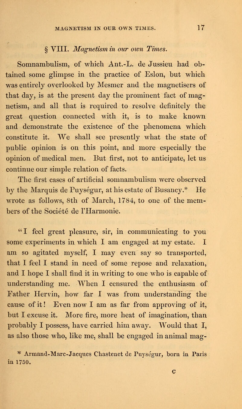 § VIII. Magnetism in our own Times. Somnambulism, of which Ant.-L. de Jussieu had ob- tained some glimpse in the practice of Eslon, but which was entirely overlooked by Mesmer and the magnetisers of that day, is at the present day the prominent fact of mag- netism, and all that is required to resolve definitely the great question connected with it, is to make known and demonstrate the existence of the phenomena which constitute it. We shall see presently what the state of public opinion is on this point, and more especially the opinion of medical men. But first, not to anticipate, let us continue our simple relation of facts. The first cases of artificial somnambulism were observed by the Marquis de Puysegur, at his estate of Busancy.* He wrote as follows, 8th of March, 1784, to one of the mem- bers of the Societe de l'Harmonie. I feel great pleasure, sir, in communicating to you some experiments in which I am engaged at my estate. I am so agitated myself, I may even say so transported, that I feel I stand in need of some repose and relaxation, and I hope I shall find it in writing to one who is capable of understanding me. When I censured the enthusiasm of Father Hervin, how far I was from understanding the cause of it! Even now I am as far from approving of it, but I excuse it. More fire, more heat of imagination, than probably I possess, have carried him away. Would that I, as also those who, like me, shall be engaged in animal mag- * Armand-Marc-Jacques Cliastenet de Puysegur, born in Paris in 1750. C