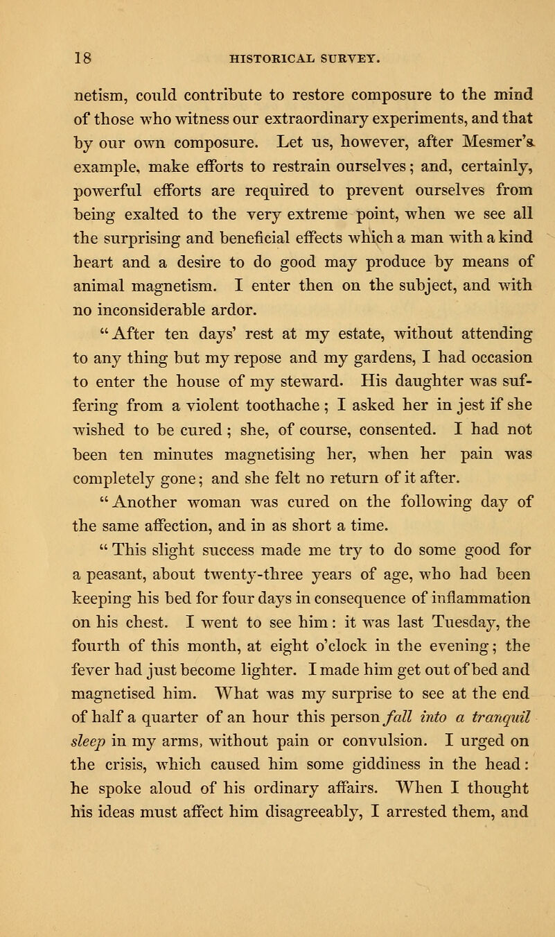 netism, could contribute to restore composure to the mind of those who witness our extraordinary experiments, and that by our own composure. Let us, however, after Mesmer's. example, make efforts to restrain ourselves; and, certainly, powerful efforts are required to prevent ourselves from being exalted to the very extreme point, when we see all the surprising and beneficial effects which a man with a kind heart and a desire to do good may produce by means of animal magnetism. I enter then on the subject, and with no inconsiderable ardor. After ten days' rest at my estate, without attending to any thing but my repose and my gardens, I had occasion to enter the house of my steward. His daughter was suf- fering from a violent toothache ; I asked her in jest if she wished to be cured; she, of course, consented. I had not been ten minutes magnetising her, when her pain was completely gone; and she felt no return of it after. Another woman was cured on the following day of the same affection, and in as short a time.  This slight success made me try to do some good for a peasant, about twenty-three years of age, who had been keeping his bed for four days in consequence of inflammation on his chest. I went to see him: it was last Tuesday, the fourth of this month, at eight o'clock in the evening; the fever had just become lighter. I made him get out of bed and magnetised him. What was my surprise to see at the end of half a quarter of an hour this person fall into a tranquil sleep in my arms, without pain or convulsion. I urged on the crisis, which caused him some giddiness in the head: he spoke aloud of his ordinary affairs. When I thought his ideas must affect him disagreeably, I arrested them, and