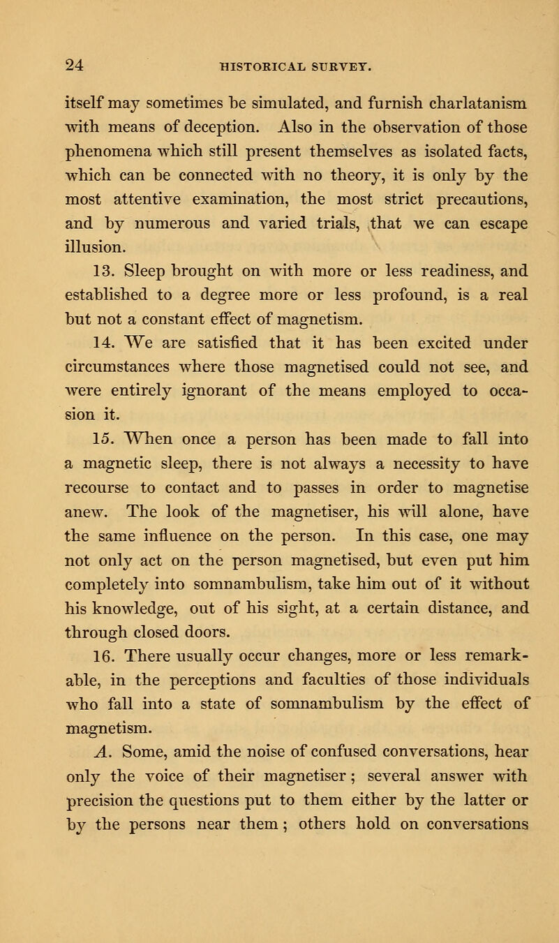 itself may sometimes be simulated, and furnish charlatanism with means of deception. Also in the observation of those phenomena which still present themselves as isolated facts, which can be connected with no theory, it is only by the most attentive examination, the most strict precautions, and by numerous and varied trials, that we can escape illusion. 13. Sleep brought on with more or less readiness, and established to a degree more or less profound, is a real but not a constant effect of magnetism. 14. We are satisfied that it has been excited under circumstances where those magnetised could not see, and were entirely ignorant of the means employed to occa- sion it. 15. When once a person has been made to fall into a magnetic sleep, there is not always a necessity to have recourse to contact and to passes in order to magnetise anew. The look of the magnetiser, his will alone, have the same influence on the person. In this case, one may not only act on the person magnetised, but even put him completely into somnambulism, take him out of it without his knowledge, out of his sight, at a certain distance, and through closed doors. 16. There usually occur changes, more or less remark- able, in the perceptions and faculties of those individuals who fall into a state of somnambulism by the effect of magnetism. A. Some, amid the noise of confused conversations, hear only the voice of their magnetiser; several answer with precision the questions put to them either by the latter or by the persons near them; others hold on conversations