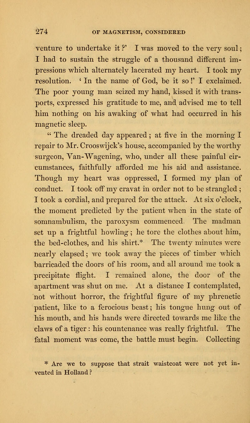 venture to undertake it ?' I was moved to the very soul; I had to sustain the struggle of a thousand different im- pressions which alternately lacerated my heart. I took my resolution. ' In the name of God, he it so!' I exclaimed. The poor young man seized my hand, kissed it with trans- ports, expressed his gratitude to me, and advised me to tell him nothing on his awaking of what had occurred in his magnetic sleep.  The dreaded day appeared; at five in the morning I repair to Mr. Crooswijck's house, accompanied by the worthy surgeon, Van-Wagening, who, under all these painful cir- cumstances, faithfully afforded me his aid and assistance. Though my heart was oppressed, I formed my plan of conduct. I took off my cravat in order not to be strangled ; I took a cordial, and prepared for the attack. At six o'clock, the moment predicted by the patient when in the state of somnambulism, the paroxysm commenced, The madman set up a frightful howling; he tore the clothes about him, the bed-clothes, and his shirt.* The twenty minutes were nearly elapsed; we took away the pieces of timber which barricaded the doors of his room, and all around me took a precipitate flight. I remained alone, the door of the apartment was shut on me. At a distance I contemplated, not without horror, the frightful figure of my phrenetic patient, like to a ferocious beast; his tongue hung out of his mouth, and his hands were directed towards me like the claAvs of a tiger: his countenance was really frightful. The fatal moment was come, the battle must begin. Collecting * Are we to suppose that strait waistcoat were not yet in- vented in Holland ?