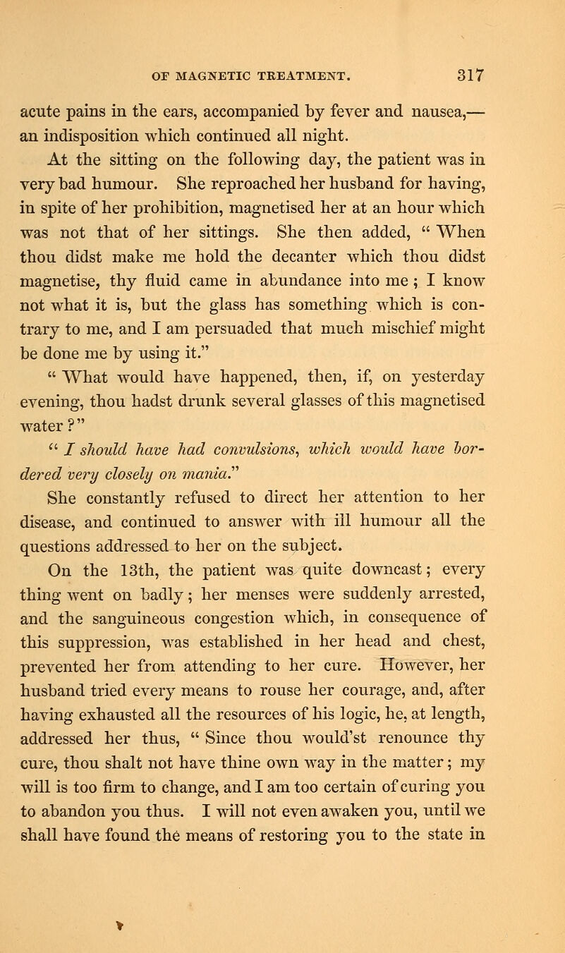 acute pains in the ears, accompanied by fever and nausea,— an indisposition which continued all night. At the sitting on the following day, the patient was in very bad humour. She reproached her husband for having, in spite of her prohibition, magnetised her at an hour which was not that of her sittings. She then added,  When thou didst make me hold the decanter which thou didst magnetise, thy fluid came in abundance into me ; I know not what it is, but the glass has something which is con- trary to me, and I am persuaded that much mischief might be done me by using it.  What would have happened, then, if, on yesterday evening, thou hadst drunk several glasses of this magnetised water ?   / should have had convulsions, which woidd have bor- dered very closely on mania''' She constantly refused to direct her attention to her disease, and continued to answer with ill humour all the questions addressed to her on the subject. On the 13th, the patient was quite downcast; every thing went on badly; her menses were suddenly arrested, and the sanguineous congestion which, in consequence of this suppression, was established in her head and chest, prevented her from attending to her cure. However, her husband tried every means to rouse her courage, and, after having exhausted all the resources of his logic, he, at length, addressed her thus,  Since thou would'st renounce thy cure, thou shalt not have thine own way in the matter; my will is too firm to change, and I am too certain of curing you to abandon you thus. I will not even awaken you, until we shall have found the means of restoring you to the state in