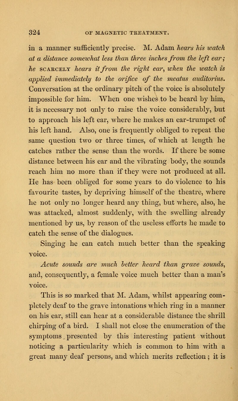 in a manner sufficiently precise. M. Adam hears his watch at a distance somewhat less than three inches from the left ear; he scarcely hears it from the right ear, when the watch is applied immediately to the orifice of the meatus auditorius. Conversation at the ordinary pitch of the voice is absolutely impossible for him. When one wishes to be heard by him, it is necessary not only to raise the voice considerably, but to approach his left ear, where he makes an ear-trumpet of his left hand. Also, one is frequently obliged to repeat the same question two or three times, of which at length he catches rather the sense than the words. If there be some distance between his ear and the vibrating body, the sounds reach him no more than if they were not produced at all. He has been obliged for some years to do violence to his favourite tastes, by depriving himself of the theatre, where he not only no longer heard any thing, but where, also, he was attacked, almost suddenly, with the swelling already mentioned by us, by reason of the useless efforts he made to catch the sense of the dialogues. Singing he can catch much better than the speaking voice. Acute sounds are much better heard than grave sounds, and, consequently, a female voice much better than a man's voice. This is so marked that M. Adam, whilst appearing com- pletely deaf to the grave intonations which ring in a manner on his ear, still can hear at a considerable distance the shrill chirping of a bird. I shall not close the enumeration of the symptoms. presented by this interesting patient without noticing a particularity which is common to him with a great many deaf persons, and which merits reflection; it is