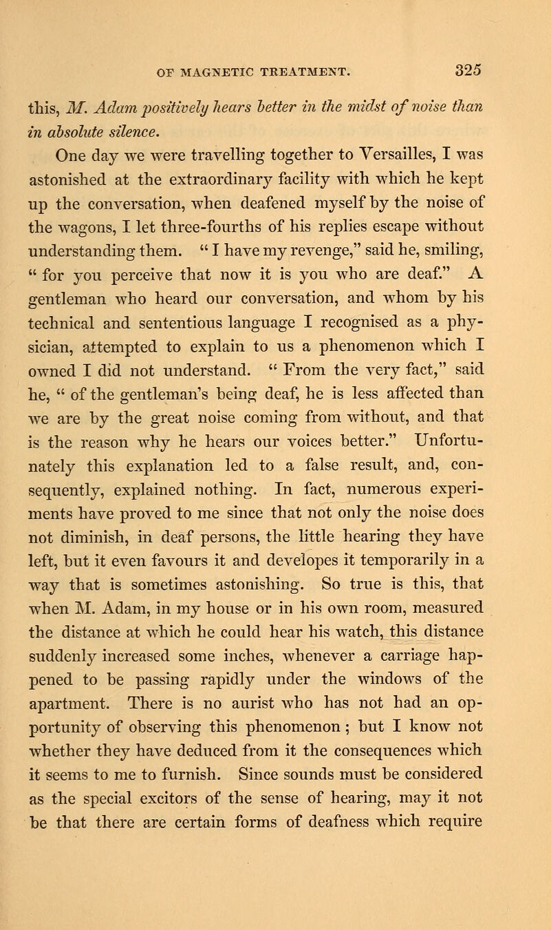 this, M. Adam positively hears better in the midst of ?wise than in absolute silence. One day we were travelling together to Versailles, I was astonished at the extraordinary facility with which he kept up the conversation, when deafened myself by the noise of the wagons, I let three-fourths of his replies escape without understanding them.  I have my revenge, said he, smiling,  for you perceive that now it is you who are deaf. A gentleman who heard our conversation, and whom by his technical and sententious language I recognised as a phy- sician, attempted to explain to us a phenomenon which I owned I did not understand.  From the very fact, said he,  of the gentleman's being deaf, he is less affected than we are by the great noise coming from without, and that is the reason why he hears our voices better. Unfortu- nately this explanation led to a false result, and, con- sequently, explained nothing. In fact, numerous experi- ments have proved to me since that not only the noise does not diminish, in deaf persons, the little hearing they have left, but it even favours it and developes it temporarily in a way that is sometimes astonishing. So true is this, that when M. Adam, in my house or in his own room, measured the distance at which he could hear his watch, this distance suddenly increased some inches, whenever a carriage hap- pened to be passing rapidly under the windows of the apartment. There is no aurist who has not had an op- portunity of observing this phenomenon; but I know not whether they have deduced from it the consequences which it seems to me to furnish. Since sounds must be considered as the special excitors of the sense of hearing, may it not be that there are certain forms of deafness which require