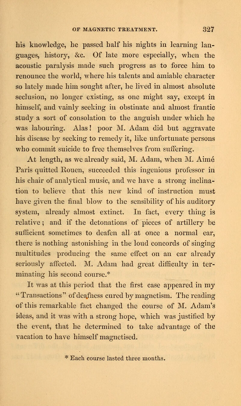 his knowledge, he passed half his nights in learning lan- guages, history, &c. Of late more especially, when the acoustic paralysis made such progress as to force him to renounce the world, where his talents and amiable character so lately made him sought after, he lived in almost absolute seclusion, no longer existing, as one might say, except in himself, and vainly seeking in obstinate and almost frantic study a sort of consolation to the anguish under which he was labouring. Alas! poor M. Adam did but aggravate his disease by seeking to remedy it, like unfortunate persons who commit suicide to free themselves from suffering. At length, as we already said, M. Adam, when M. Aime Paris quitted Rouen, succeeded this ingenious professor in his chair of analytical music, and we have a strong inclina- tion to believe that this new kind of instruction must have given the final blow to the sensibility of his auditory system, already almost extinct. In fact, every thing is relative; and if the detonations of pieces of artillery be sufficient sometimes to deafen all at once a normal ear, there is nothing astonishing in the loud concords of singing multitudes producing the same effect on an ear already seriously affected. M. Adam had great difficulty in ter- minating his second course.* It was at this period that the first case appeared in my Transactions of deafness cured by magnetism. The reading of this remarkable fact changed the course of M. Adam's ideas, and it was with a strong hope, which was justified by the event, that he determined to take advantage of the vacation to have himself magnetised. * Each course lasted three months.