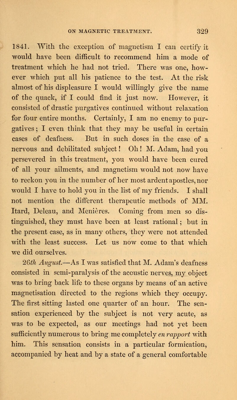 1841. With the exception of magnetism I can certify it would have been difficult to recommend him a mode of treatment which he had not tried. There was one, how- ever which put all his patience to the test. At the risk almost of his displeasure I would willingly give the name of the quack, if I could find it just now. However, it consisted of drastic purgatives continued without relaxation for four entire months. Certainly, I am no enemy to pur- gatives ; I even think that they may be useful in certain cases of deafness. But in such doses in the case of a nervous and debilitated subject! Oh! M. Adam, had you persevered in this treatment, you would have been cured of all your ailments, and magnetism would not now have to reckon you in the number of her most ardent apostles, nor would I have to hold you in the list of my friends. I shall not mention the different therapeutic methods of MM. Itard, Deleau, and Menieres. Coming from men so dis- tinguished, they must have been at least rational; but in the present case, as in many others, they were not attended with the least success. Let us now come to that which we did ourselves. 26th August.—As I was satisfied that M. Adam's deafness consisted in semi-paralysis of the acoustic nerves, my object was to bring back life to these organs by means of an active magnetisation directed to the regions which they occupy. The first sitting lasted one quarter of an hour. The sen- sation experienced by the subject is not very acute, as was to be expected, as our meetings had not yet been sufficiently numerous to bring me completely en rapport with him. This sensation consists in a particular formication, accompanied by heat and by a state of a general comfortable