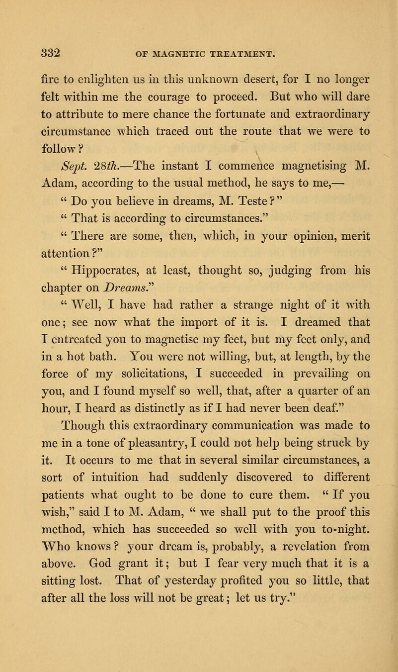 fire to enlighten us in this unknown desert, for I no longer felt within me the courage to proceed. But who will dare to attribute to mere chance the fortunate and extraordinary circumstance which traced out the route that we were to follow ? Sept. 28th.—The instant I commence magnetising M. Adam, according to the usual method, he says to me,—  Do you believe in dreams, M. Teste ?   That is according to circumstances.  There are some, then, which, in. your opinion, merit attention ?  Hippocrates, at least, thought so, judging from his chapter on Dreams.  Well, I have had rather a strange night of it with one; see now what the import of it is. I dreamed that I entreated you to magnetise my feet, but my feet only, and in a hot bath. You were not willing, but, at length, by the force of my solicitations, I succeeded in prevailing on you, and I found myself so well, that, after a quarter of an hour, I heard as distinctly as if I had never been deaf. Though this extraordinary communication was made to me in a tone of pleasantry, I could not help being struck by it. It occurs to me that in several similar circumstances, a sort of intuition had suddenly discovered to different patients what ought to be done to cure them.  If you wish, said I to M. Adam,  we shall put to the proof this method, which has succeeded so well with you to-night. Who knows ? your dream is, probably, a revelation from above. God grant it; but I fear very much that it is a sitting lost. That of yesterday profited you so little, that after all the loss will not be great; let us try.