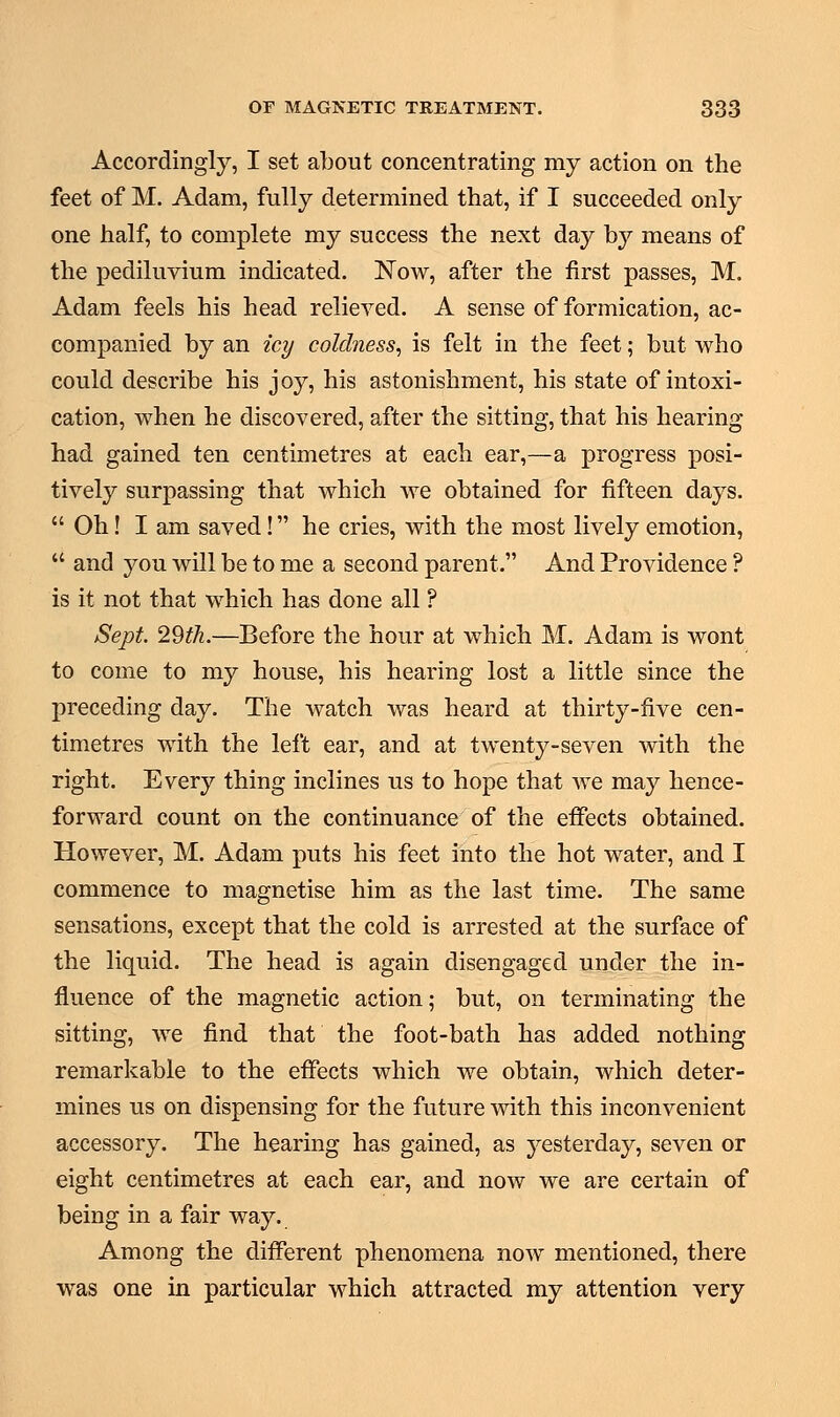 Accordingly, I set about concentrating my action on the feet of M. Adam, fully determined that, if I succeeded only one half, to complete my success the next day by means of the pediluvium indicated. Now, after the first passes, M. Adam feels his head relieved. A sense of formication, ac- companied by an icy coldness, is felt in the feet; but who could describe his joy, his astonishment, his state of intoxi- cation, when he discovered, after the sitting, that his hearing- had gained ten centimetres at each ear,—a progress posi- tively surpassing that which we obtained for fifteen days.  Oh! I am saved! he cries, with the most lively emotion,  and you will be to me a second parent. And Providence ? is it not that which has done all ? Sept. 29th.—Before the hour at which M. Adam is wont to come to my house, his hearing lost a little since the preceding day. The watch was heard at thirty-five cen- timetres with the left ear, and at twenty-seven with the right. Every thing inclines us to hope that we may hence- forward count on the continuance of the effects obtained. However, M. Adam puts his feet into the hot water, and I commence to magnetise him as the last time. The same sensations, except that the cold is arrested at the surface of the liquid. The head is again disengaged under the in- fluence of the magnetic action; but, on terminating the sitting, we find that the foot-bath has added nothing remarkable to the effects which we obtain, which deter- mines us on dispensing for the future with this inconvenient accessory. The hearing has gained, as yesterday, seven or eight centimetres at each ear, and now we are certain of being in a fair way. Among the different phenomena now mentioned, there was one in particular which attracted my attention very