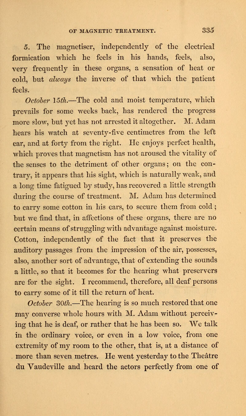 5. The magnetiser, independently of the electrical formication which he feels in his hands, feels, also, very frequently in these organs, a sensation of heat or cold, but always the inverse of that which the patient feels. October \5th.—The cold and moist temperature, which prevails for some weeks back, has rendered the progress more slow, but yet has not arrested it altogether. M. Adam hears his watch at seventj^-five centimetres from the left ear, and at forty from the right. He enjoys perfect health, which proves that magnetism has not aroused the vitality of the senses to the detriment of other organs; on the con- trary, it appears that his sight, which is naturally weak, and a long time fatigued by study, has recovered a little strength during the course of treatment. M. Adam has determined to carry some cotton in his ears, to secure them from cold; but we find that, in affections of these organs, there are no certain means of struggling with advantage against moisture. Cotton, independently of the fact that it preserves the auditory passages from the impression of the air, possesses, also, another sort of advantage, that of extending the sounds a little, so that it becomes for the hearing what preservers are for the sight. I recommend, therefore, all deaf persons to carry some of it till the return of heat. October 30tJi.—The hearing is so much restored that one may converse whole hours with M, Adam without perceiv- ing that he is deaf, or rather that he has been so. We talk in the ordinary voice, or even in a low voice, from one extremity of my room to the other, that is, at a distance of more than seven metres. He went yesterday to the Theatre du Vaudeville and heard the actors perfectly from one of