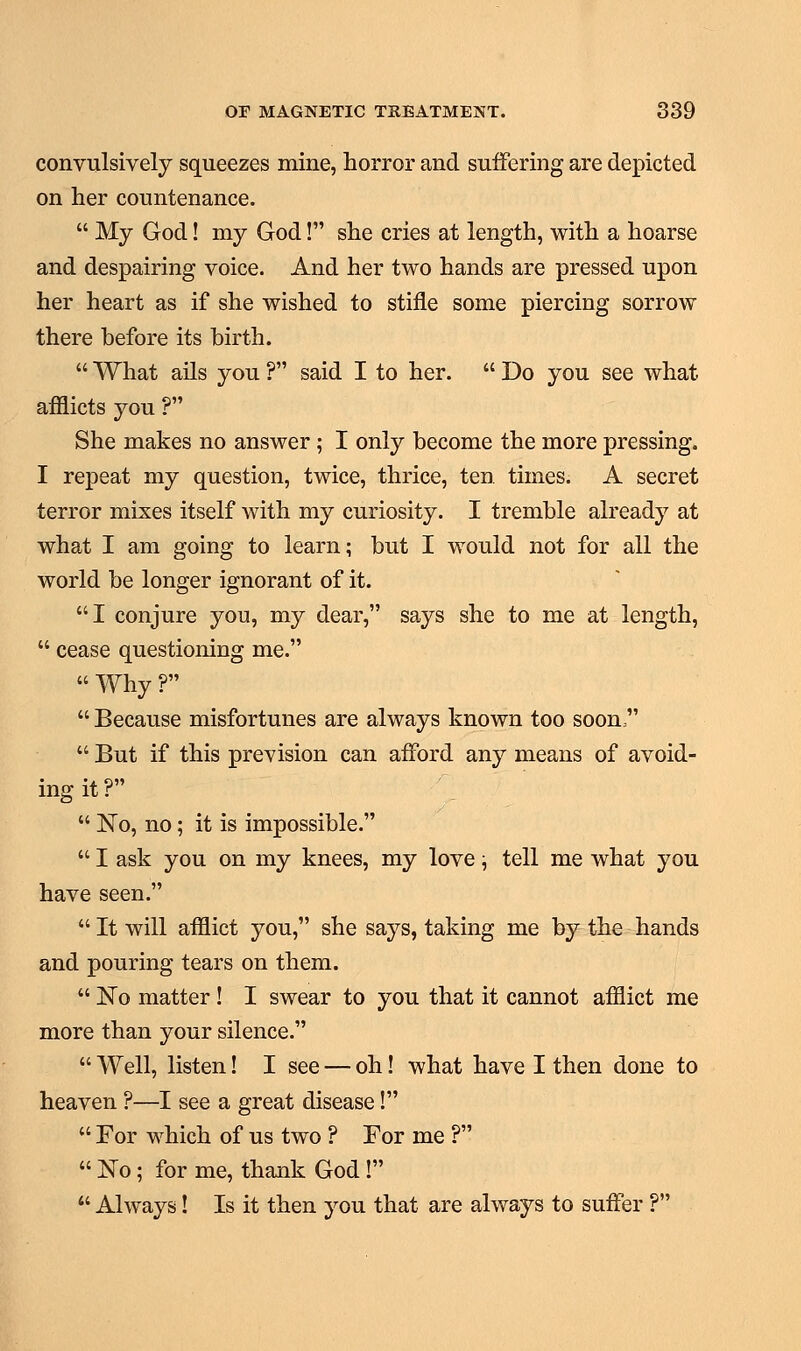 convulsively squeezes mine, horror and suffering are depicted on her countenance.  My God! my God! she cries at length, with a hoarse and despairing voice. And her two hands are pressed upon her heart as if she wished to stifle some piercing sorrow there before its birth.  What ails you ? said I to her.  Do you see what afflicts you ? She makes no answer ; I only become the more pressing. I repeat my question, twice, thrice, ten times. A secret terror mixes itself with my curiosity. I tremble already at what I am going to learn; but I would not for all the world be longer ignorant of it. I conjure you, my dear, says she to me at length,  cease questioning me.  Why ?  Because misfortunes are always known too soon   But if this prevision can afford any means of avoid- ing it ?  No, no; it is impossible.  I ask you on my knees, my love; tell me what you have seen.  It will afflict you, she says, taking me by the hands and pouring tears on them.  No matter ! I swear to you that it cannot afflict me more than your silence.  Well, listen! I see — oh! what have I then done to heaven ?—I see a great disease!  For which of us two ? For me ?  ]STo; for me, thank God !  Always! Is it then you that are always to suffer ?