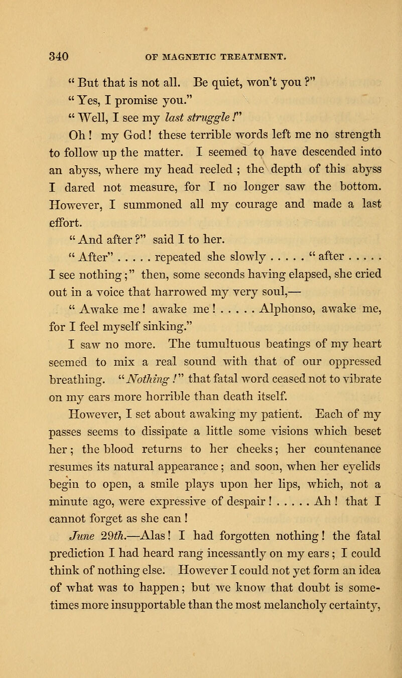  But that is not all. Be quiet, won't you ?  Yes, I promise you.  Well, I see my last struggle / Oh ! my God! these terrible words left me no strength to follow up the matter. I seemed to have descended into an abyss, where my head reeled ; the depth of this abyss I dared not measure, for I no longer saw the bottom. However, I summoned all my courage and made a last effort.  And after ? said I to her.  After repeated she slowly  after I see nothing; then, some seconds having elapsed, she cried out in a voice that harrowed my very soul,—  Awake me! awake me! Alphonso, awake me, for I feel myself sinking. I saw no more. The tumultuous beatings of my heart seemed to mix a real sound with that of our oppressed breathing. Nothing / that fatal word ceased not to vibrate on my ears more horrible than death itself. However, I set about awaking my patient. Each of my passes seems to dissipate a little some visions which beset her; the blood returns to her cheeks; her countenance resumes its natural appearance; and soon, when her eyelids begin to open, a smile plays upon her lips, which, not a minute ago, were expressive of despair ! Ah ! that I cannot forget as she can ! June 29th.—Alas! I had forgotten nothing! the fatal prediction I had heard rang incessantly on my ears; I could think of nothing else. However I could not yet form an idea of what was to happen; but we know that doubt is some- times more insupportable than the most melancholy certainty,