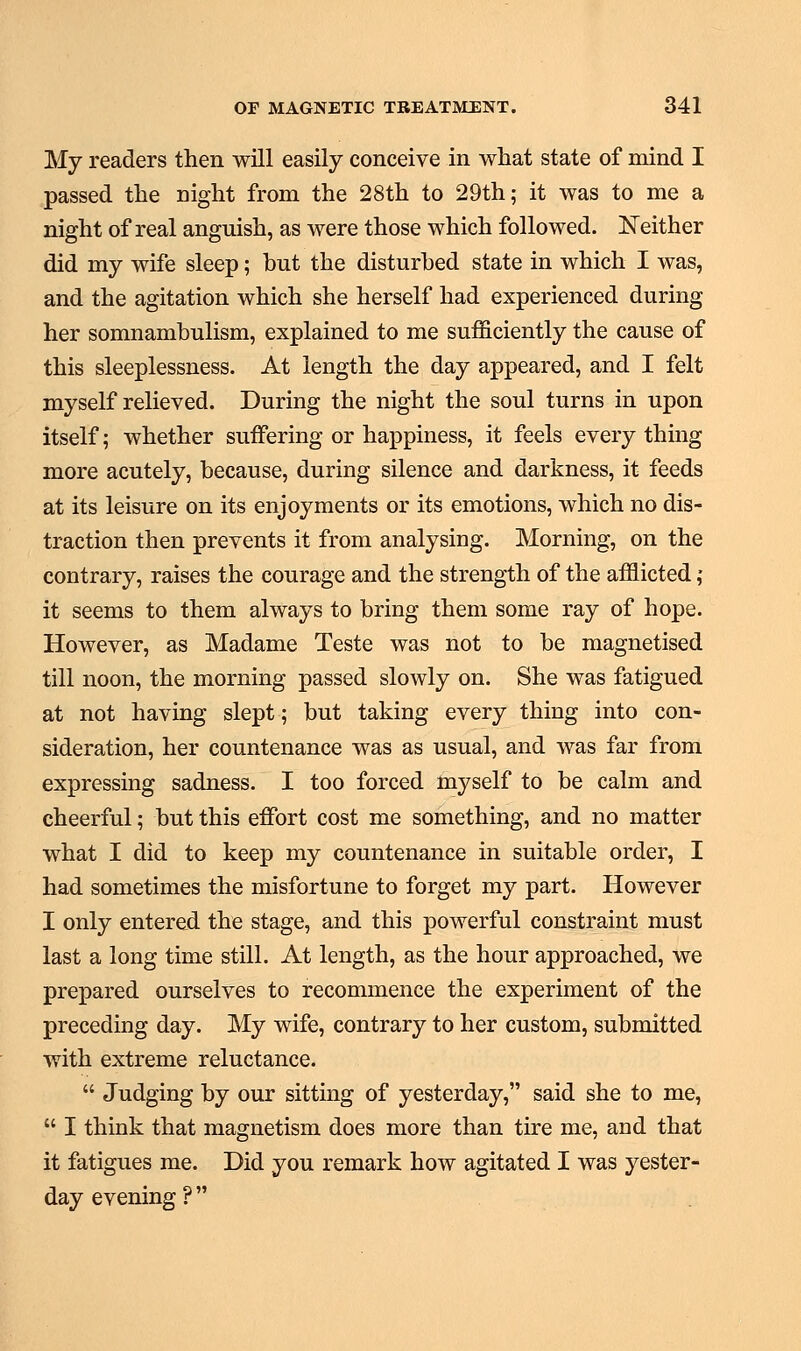 My readers then will easily conceive in what state of mind I passed the night from the 28th to 29th; it was to me a night of real anguish, as were those which followed. Neither did my wife sleep; but the disturbed state in which I was, and the agitation which she herself had experienced during her somnambulism, explained to me sufficiently the cause of this sleeplessness. At length the day appeared, and I felt myself relieved. During the night the soul turns in upon itself; whether suffering or happiness, it feels every thing more acutely, because, during silence and darkness, it feeds at its leisure on its enjoyments or its emotions, which no dis- traction then prevents it from analysing. Morning, on the contrary, raises the courage and the strength of the afflicted ; it seems to them always to bring them some ray of hope. However, as Madame Teste was not to be magnetised till noon, the morning passed slowly on. She was fatigued at not having slept; but taking every thing into con- sideration, her countenance was as usual, and was far from expressing sadness. I too forced myself to be calm and cheerful; but this effort cost me something, and no matter what I did to keep my countenance in suitable order, I had sometimes the misfortune to forget my part. However I only entered the stage, and this powerful constraint must last a long time still. At length, as the hour approached, we prepared ourselves to recommence the experiment of the preceding day. My wife, contrary to her custom, submitted with extreme reluctance.  Judging by our sitting of yesterday, said she to me,  I think that magnetism does more than tire me, and that it fatigues me. Did you remark how agitated I was yester- day evening?