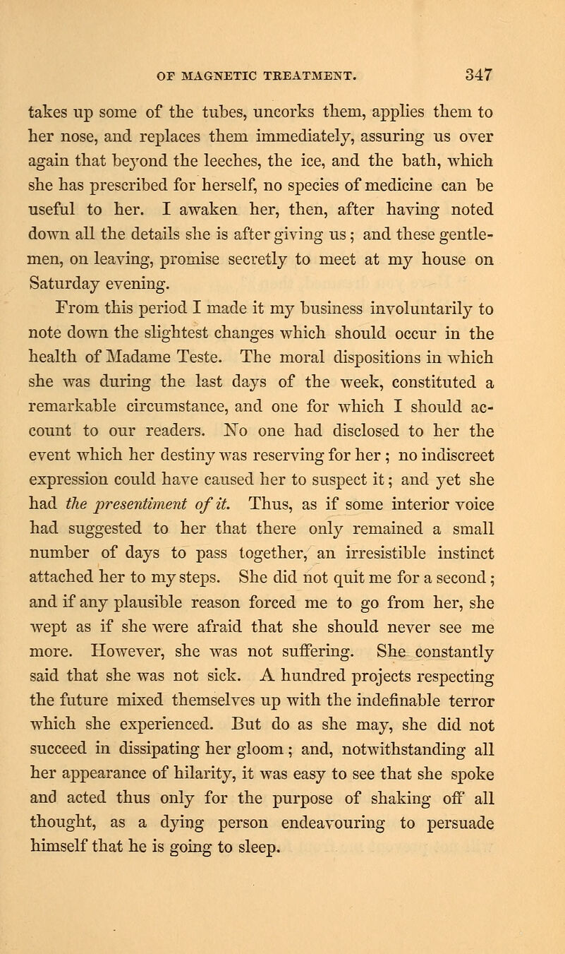 takes up some of the tubes, uncorks them, applies them to her nose, and replaces them immediately, assuring us over again that beyond the leeches, the ice, and the bath, which she has prescribed for herself, no species of medicine can be useful to her. I awaken her, then, after haying noted down all the details she is after giving us; and these gentle- men, on leaving, promise secretly to meet at my house on Saturday evening. From this period I made it my business involuntarily to note down the slightest changes which should occur in the health of Madame Teste. The moral dispositions in which she was during the last days of the week, constituted a remarkable circumstance, and one for which I should ac- count to our readers. No one had disclosed to her the event which her destiny was reserving for her; no indiscreet expression could have caused her to suspect it; and yet she had the presentiment of it. Thus, as if some interior voice had suggested to her that there only remained a small number of days to pass together, an irresistible instinct attached her to my steps. She did not quit me for a second; and if any plausible reason forced me to go from her, she wept as if she were afraid that she should never see me more. However, she was not suffering. She constantly said that she was not sick. A hundred projects respecting the future mixed themselves up with the indefinable terror which she experienced. But do as she may, she did not succeed in dissipating her gloom; and, notwithstanding all her appearance of hilarity, it was easy to see that she spoke and acted thus only for the purpose of shaking off all thought, as a dying person endeavouring to persuade himself that he is going to sleep.