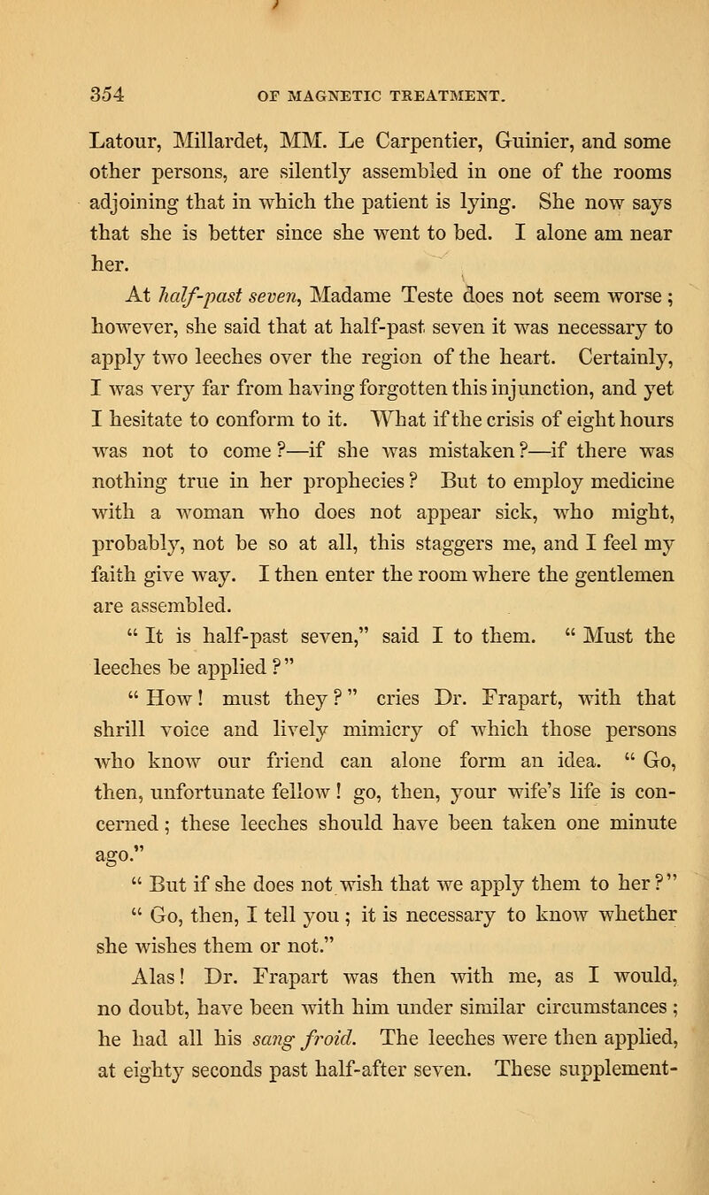 Latour, Millardet, MM. Le Carpentier, Guinier, and some other persons, are silently assembled in one of the rooms adjoining that in which the patient is lying. She now says that she is better since she went to bed. I alone am near her. At half-past seven, Madame Teste does not seem worse ; however, she said that at half-past seven it was necessary to apply two leeches over the region of the heart. Certainly, I was very far from having forgotten this injunction, and yet I hesitate to conform to it. What if the crisis of eight hours was not to come ?—if she was mistaken ?—if there was nothing true in her prophecies ? But to employ medicine with a woman who does not appear sick, who might, probably, not be so at all, this staggers me, and I feel my faith give way. I then enter the room where the gentlemen are assembled.  It is half-past seven, said I to them.  Must the leeches be applied ?   How! must they ? cries Dr. Frapart, with that shrill voice and lively mimicry of which those persons who know our friend can alone form an idea.  Go, then, unfortunate fellow! go, then, your wife's life is con- cerned ; these leeches should have been taken one minute ago.  But if she does not wish that we apply them to her ?  Go, then, I tell you ; it is necessary to know whether she wishes them or not. Alas! Dr. Frapart was then with me, as I would, no doubt, have been with him under similar circumstances ; he had all his sang froid. The leeches were then applied, at eighty seconds past half-after seven. These supplement-