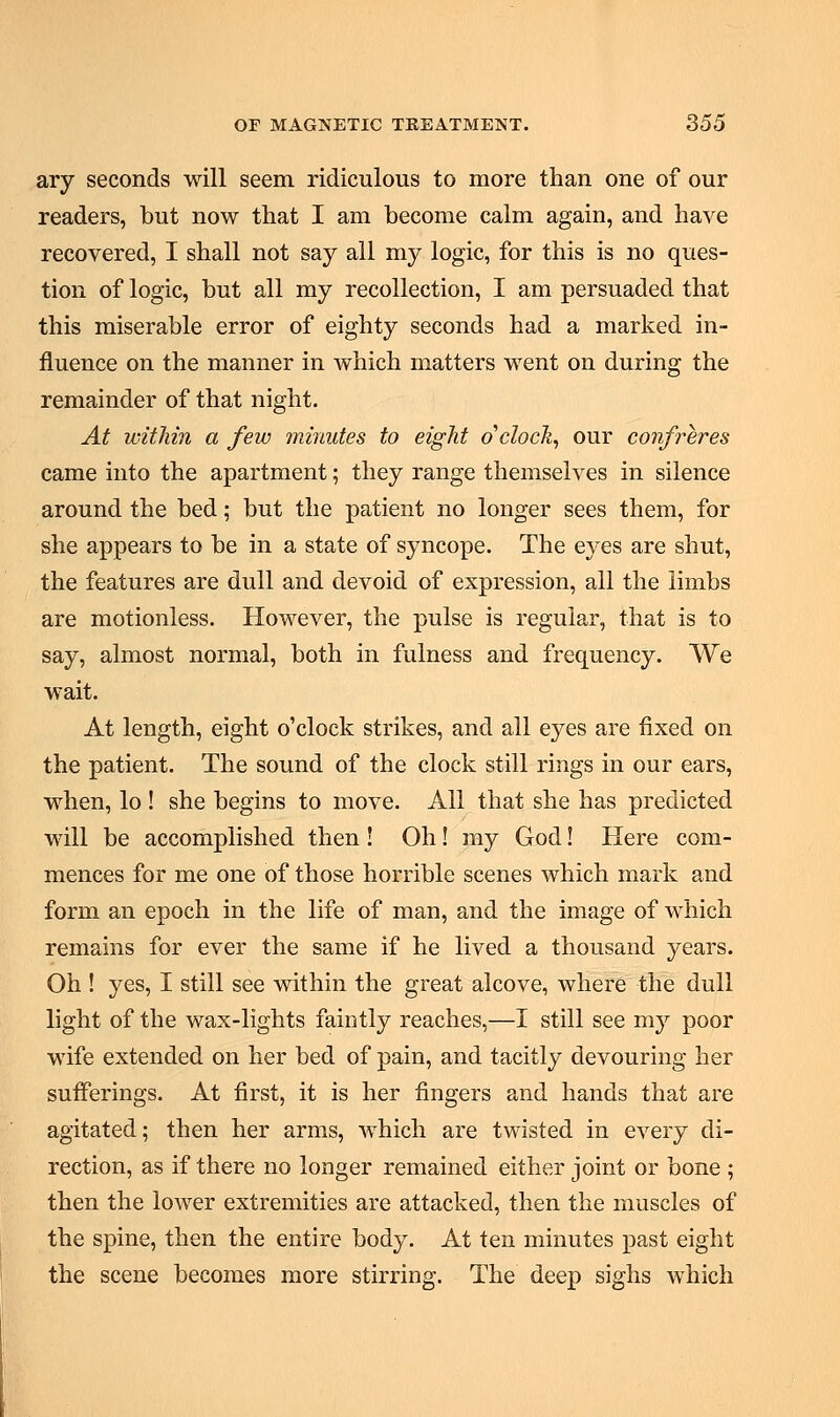 ary seconds will seem ridiculous to more than one of our readers, but now that I am become calm again, and have recovered, I shall not say all my logic, for this is no ques- tion of logic, but all my recollection, I am persuaded that this miserable error of eighty seconds had a marked in- fluence on the manner in which matters went on during the remainder of that night. At within a few minutes to eight o'clock, our confreres came into the apartment; they range themselves in silence around the bed; but the patient no longer sees them, for she appears to be in a state of syncope. The eyes are shut, the features are dull and devoid of expression, all the limbs are motionless. However, the pulse is regular, that is to say, almost normal, both in fulness and frequency. We wait. At length, eight o'clock strikes, and all eyes are fixed on the patient. The sound of the clock still rings in our ears, when, lo ! she begins to move. All that she has predicted will be accomplished then ! Oh! my God! Here com- mences for me one of those horrible scenes which mark and form an epoch in the life of man, and the image of which remains for ever the same if he lived a thousand years. Oh ! yes, I still see within the great alcove, where the dull light of the wax-lights faintly reaches,—I still see my poor wife extended on her bed of pain, and tacitly devouring her sufferings. At first, it is her fingers and hands that are agitated; then her arms, which are twisted in every di- rection, as if there no longer remained either joint or bone ; then the lower extremities are attacked, then the muscles of the spine, then the entire body. At ten minutes past eight the scene becomes more stirring. The deep sighs which