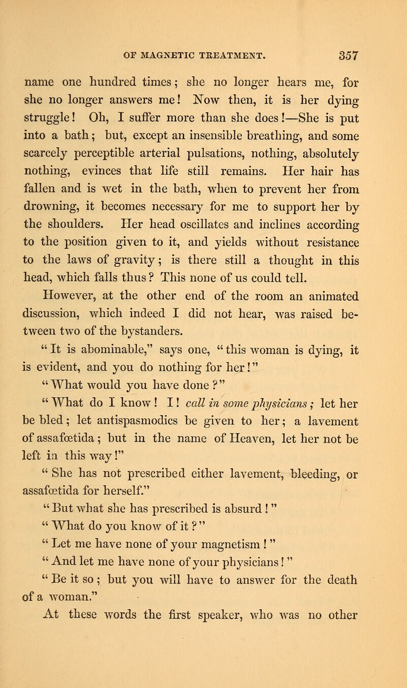 name one hundred times; she no longer hears me, for she no longer answers me! jSTow then, it is her dying struggle! Oh, I suffer more than she does !—She is put into a bath; but, except an insensible breathing, and some scarcely perceptible arterial pulsations, nothing, absolutely nothing, evinces that life still remains. Her hair has fallen and is wet in the bath, when to prevent her from drowning, it becomes necessary for me to support her by the shoulders. Her head oscillates and inclines according to the position given to it, and yields without resistance to the laws of gravity; is there still a thought in this head, which falls thus ? This none of us could tell. However, at the other end of the room an animated discussion, which indeed I did not hear, was raised be- tween two of the bystanders. It is abominable, says one, this woman is dying, it is evident, and you do nothing for her!  What would you have done ?   What do I know ! I! call in some physicians; let her be bled; let antispasmodics be given to her; a lavement of assafoetida ; but in the name of Heaven, let her not be left in this way!  She has not prescribed either lavement, bleeding, or assafoetida for herself.  But what she has prescribed is absurd !   What do you know of it ?   Let me have none of your magnetism !   And let me have none of your physicians!   Be it so; but you will have to answer for the death of a woman. At these words the first speaker, who was no other