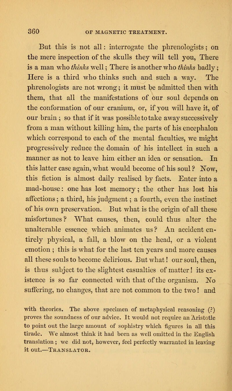 But this is not all: interrogate the phrenologists; on the mere inspection of the skulls they will tell you, There is a man who thinks well; There is another who thinks badly; Here is a third who thinks such and such a way. The phrenologists are not wrong; it must be admitted then with them, that all the manifestations of our soul depends on the conformation of our cranium, or, if you will have it, of our brain ; so that if it was possible to take away successively from a man without killing him, the parts of his encephalon which correspond to each of the mental faculties, we might progressively reduce the domain of his intellect in such a manner as not to leave him either an idea or sensation. In this latter case again, what would become of his soul ? Now, this fiction is almost daily realised by facts. Enter into a mad-house: one has lost memory; the other has lost his affections; a third, his judgment; a fourth, even the instinct of his own preservation. But what is the origin of all these misfortunes ? What causes, then, could thus alter the unalterable essence which animates us ? An accident en- tirely physical, a fall, a blow on the head, or a violent emotion ; this is what for the last ten years and more causes all these souls to become delirious. But what! our soul, then, is thus subject to the slightest casualties of matter! its ex- istence is so far connected with that of the organism. No suffering, no changes, that are not common to the two! and with theories. The above specimen of metaphysical reasoning (?) proves the soundness of our advice. It would not require an Aristotle to point out the large amount of sophistry which figures in all this tirade. We almost think it had been as well omitted in the English translation; we did not, however, feel perfectly warranted in leaving it out.—Translator.