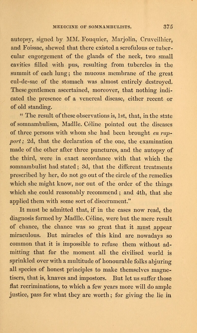 autopsy, signed by MM. Fouquier, Marjolin, Cruveilhier, and Foissac, shewed that there existed a scrofulous or tuber- cular engorgement of the glands of the neck, two small cavities filled with pus, resulting from tubercles in the summit of each lung; the mucous membrane of the great cul-de-sac of the stomach was almost entirely destroyed. These gentlemen ascertained, moreover, that nothing indi- cated the presence of a venereal disease, either recent or of old standing.  The result of these observations is, 1st, that, in the state of somnambulism, Madlle. Celine pointed out the diseases of three persons with whom she had been brought en rap- port; 2d, that the declaration of the one, the examination made of the other after three punctures, and the autopsy of the third, were in exact accordance with that which the somnambulist had stated; 3d, that the different treatments prescribed by her, do not go out of the circle of the remedies which she might know, nor out of the order of the things which she could reasonably recommend; and 4th, that she applied them with some sort of discernment. It must be admitted that, if in the cases now read, the diagnosis formed by Madlle. Celine, were but the mere result of chance, the chance was so great that it must appear miraculous. But miracles of this kind are nowadays so common that it is impossible to refuse them without ad- mitting that for the moment all the civilised world is sprinkled over with a multitude of honourable folks abjuring all species of honest principles to make themselves magne- tisers, that is, knaves and impostors. But let us suffer those flat recriminations, to which a few years more will do ample justice, pass for what they are worth; for giving the lie in