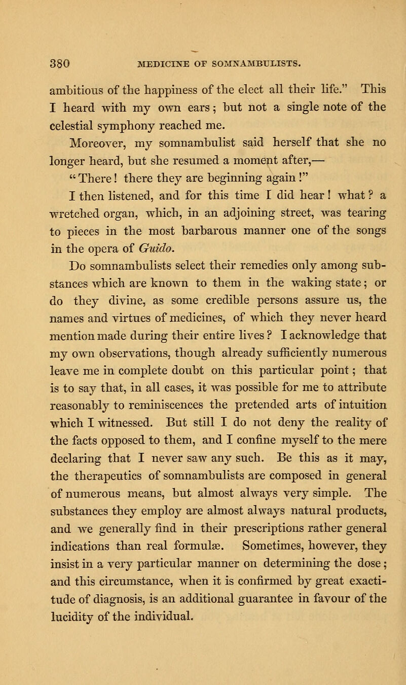 ambitious of the happiness of the elect all their life. This I heard with my own ears; but not a single note of the celestial symphony reached me. Moreover, my somnambulist said herself that she no longer heard, but she resumed a moment after,—  There! there they are beginning again ! I then listened, and for this time I did hear! what ? a wretched organ, which, in an adjoining street, was tearing to pieces in the most barbarous manner one of the songs in the opera of Guido. Do somnambulists select their remedies only among sub- stances which are known to them in the waking state; or do they divine, as some credible persons assure us, the names and virtues of medicines, of which they never heard mention made during their entire lives ? I acknowledge that my own observations, though already sufficiently numerous leave me in complete doubt on this particular point; that is to say that, in all cases, it was possible for me to attribute reasonably to reminiscences the pretended arts of intuition which I witnessed. But still I do not deny the reality of the facts opposed to them, and I confine myself to the mere declaring that I never saw any such. Be this as it may, the therapeutics of somnambulists are composed in general of numerous means, but almost always very simple. The substances they employ are almost always natural products, and Ave generally find in their prescriptions rather general indications than real formulae. Sometimes, however, they insist in a very particular manner on determining the dose ; and this circumstance, when it is confirmed by great exacti- tude of diagnosis, is an additional guarantee in favour of the lucidity of the individual.