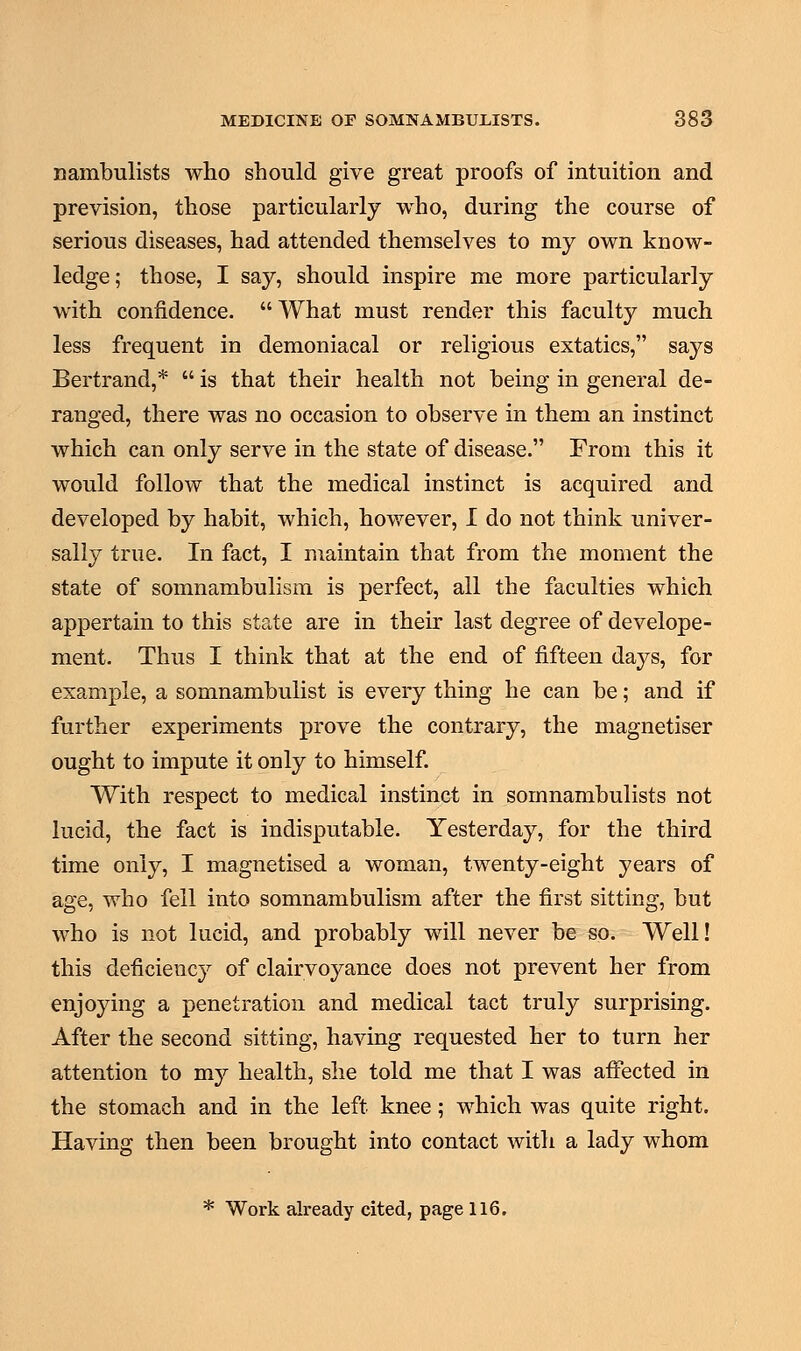 nambulists who should give great proofs of intuition and prevision, those particularly who, during the course of serious diseases, had attended themselves to my own know- ledge; those, I say, should inspire me more particularly with confidence. What must render this faculty much less frequent in demoniacal or religious extatics, says Bertrand,*  is that their health not being in general de- ranged, there was no occasion to observe in them an instinct which can only serve in the state of disease. From this it would follow that the medical instinct is acquired and developed by habit, which, however, I do not think univer- sally true. In fact, I maintain that from the moment the state of somnambulism is perfect, all the faculties which appertain to this state are in their last degree of develope- ment. Thus I think that at the end of fifteen days, for example, a somnambulist is every thing he can be; and if further experiments prove the contrary, the magnetiser ought to impute it only to himself. With respect to medical instinct in somnambulists not lucid, the fact is indisputable. Yesterday, for the third time only, I magnetised a woman, twenty-eight years of age, who fell into somnambulism after the first sitting, but who is not lucid, and probably will never be so. Well! this deficiency of clairvoyance does not prevent her from enjoying a penetration and medical tact truly surprising. After the second sitting, having requested her to turn her attention to my health, she told me that I was affected in the stomach and in the left knee; which was quite right. Having then been brought into contact with a lady whom * Work already cited, page 116.