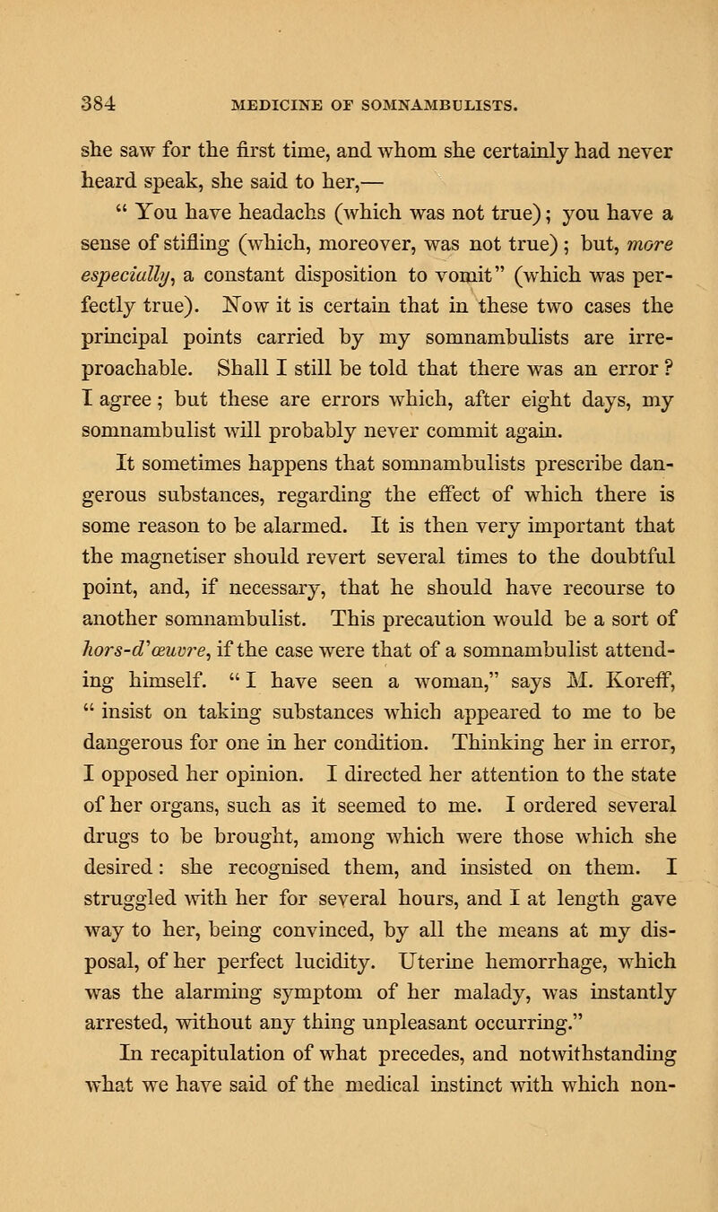 she saw for the first time, and whom she certainly had never heard speak, she said to her,—  You have headachs (which was not true); you have a sense of stifling (which, moreover, was not true) ; but, more especially, a constant disposition to vomit (which was per- fectly true). Now it is certain that in these two cases the principal points carried by my somnambulists are irre- proachable. Shall I still be told that there was an error ? I agree; but these are errors which, after eight days, my somnambulist will probably never commit again. It sometimes happens that somnambulists prescribe dan- gerous substances, regarding the effect of which there is some reason to be alarmed. It is then very important that the magnetiser should revert several times to the doubtful point, and, if necessary, that he should have recourse to another somnambulist. This precaution would be a sort of hors-d'oeuvre, if the case were that of a somnambulist attend- ing himself.  I have seen a woman, says M. Koreff,  insist on taking substances which appeared to me to be dangerous for one in her condition. Thinking her in error, I opposed her opinion. I directed her attention to the state of her organs, such as it seemed to me. I ordered several drugs to be brought, among which were those which she desired: she recognised them, and insisted on them. I struggled with her for several hours, and I at length gave way to her, being convinced, by all the means at my dis- posal, of her perfect lucidity. Uterine hemorrhage, which was the alarming symptom of her malady, was instantly arrested, without any thing unpleasant occurring. In recapitulation of what precedes, and notwithstanding what we have said of the medical instinct with which non-