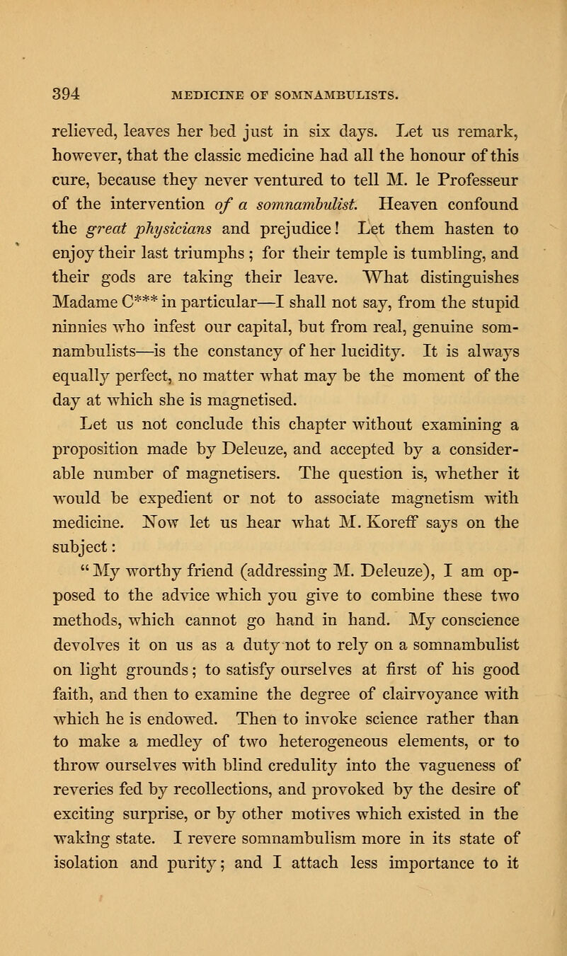 relieved, leaves her bed just in six days. Let us remark, however, that the classic medicine had all the honour of this cure, because they never ventured to tell M. le Professeur of the intervention of a somnambulist. Heaven confound the great physicians and prejudice! Let them hasten to enjoy their last triumphs ; for their temple is tumbling, and their gods are taking their leave. What distinguishes Madame C*** in particular—I shall not say, from the stupid ninnies who infest our capital, but from real, genuine som- nambulists—is the constancy of her lucidity. It is always equally perfect, no matter what may be the moment of the day at which she is magnetised. Let us not conclude this chapter without examining a proposition made by Deleuze, and accepted by a consider- able number of magnetisers. The question is, whether it would be expedient or not to associate magnetism with medicine. ISTow let us hear what M. KorefF says on the subject: My worthy friend (addressing M. Deleuze), I am op- posed to the advice which you give to combine these two methods, which cannot go hand in hand. My conscience devolves it on us as a duty not to rely on a somnambulist on light grounds; to satisfy ourselves at first of his good faith, and then to examine the degree of clairvoyance with which he is endowed. Then to invoke science rather than to make a medley of two heterogeneous elements, or to throw ourselves with blind credulity into the vagueness of reveries fed by recollections, and provoked by the desire of exciting surprise, or by other motives which existed in the waking state. I revere somnambulism more in its state of isolation and purity; and I attach less importance to it