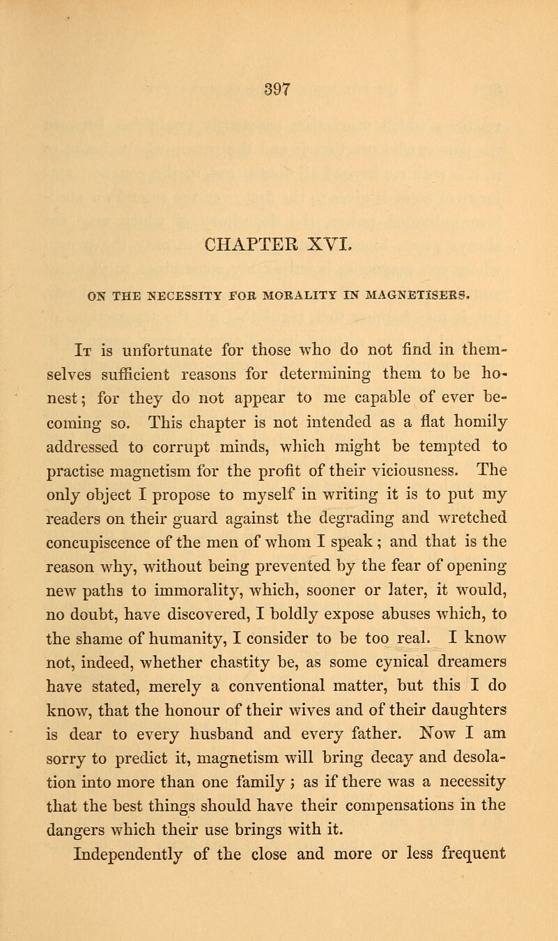 CHAPTER XVI. ON THE NECESSITY EOE MORALITY TN MAGNETISER9, It is unfortunate for those who do not find in them- selves sufficient reasons for determining them to be ho- nest ; for they do not appear to me capable of ever be- coming so. This chapter is not intended as a flat homily addressed to corrupt minds, which might be tempted to practise magnetism for the profit of their viciousness. The only object I propose to myself in writing it is to put my readers on their guard against the degrading and wretched concupiscence of the men of whom I speak; and that is the reason why, without being prevented by the fear of opening new paths to immorality, which, sooner or later, it would, no doubt, have discovered, I boldly expose abuses which, to the shame of humanity, I consider to be too real. I know not, indeed, whether chastity be, as some cynical dreamers have stated, merely a conventional matter, but this I do know, that the honour of their wives and of their daughters is dear to every husband and every father. Now I am sorry to predict it, magnetism will bring decay and desola- tion into more than one family ; as if there was a necessity that the best things should have their compensations in the dangers which their use brings with it. Independently of the close and more or less frequent