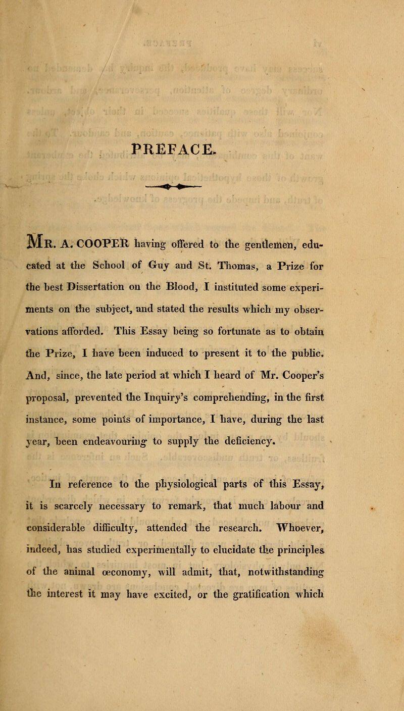 PREFACE. jVlK-. A. COOPElR. having offered to the gentlemen, edu- cated at the School of Guy and St. Thomas, a Prize for the hest Dissertation on the Blood, I instituted some experi- ments on the subject, and stated the results which my obser- vations afforded. Tliis Essay being so fortunate as to obtain the Prize, I have been induced to present it to the pubUc. And, since, the late period at which I heard of Mr. Cooper's proposal, prevented the Inquiry's comprehending, in the first instance, some points of importance, I have, during the last year, been endeavouring- to supply the deficiency. In reference to the physiological parts of this Essay, it is scarcely necessary to remark, that much labour and considerable difficulty, attended the research. Whoever, indeed, has studied experimentally to elucidate the principles of the animal oeconomy, will admit, that, notwithstanding the interest it may have excited, or the gratification which