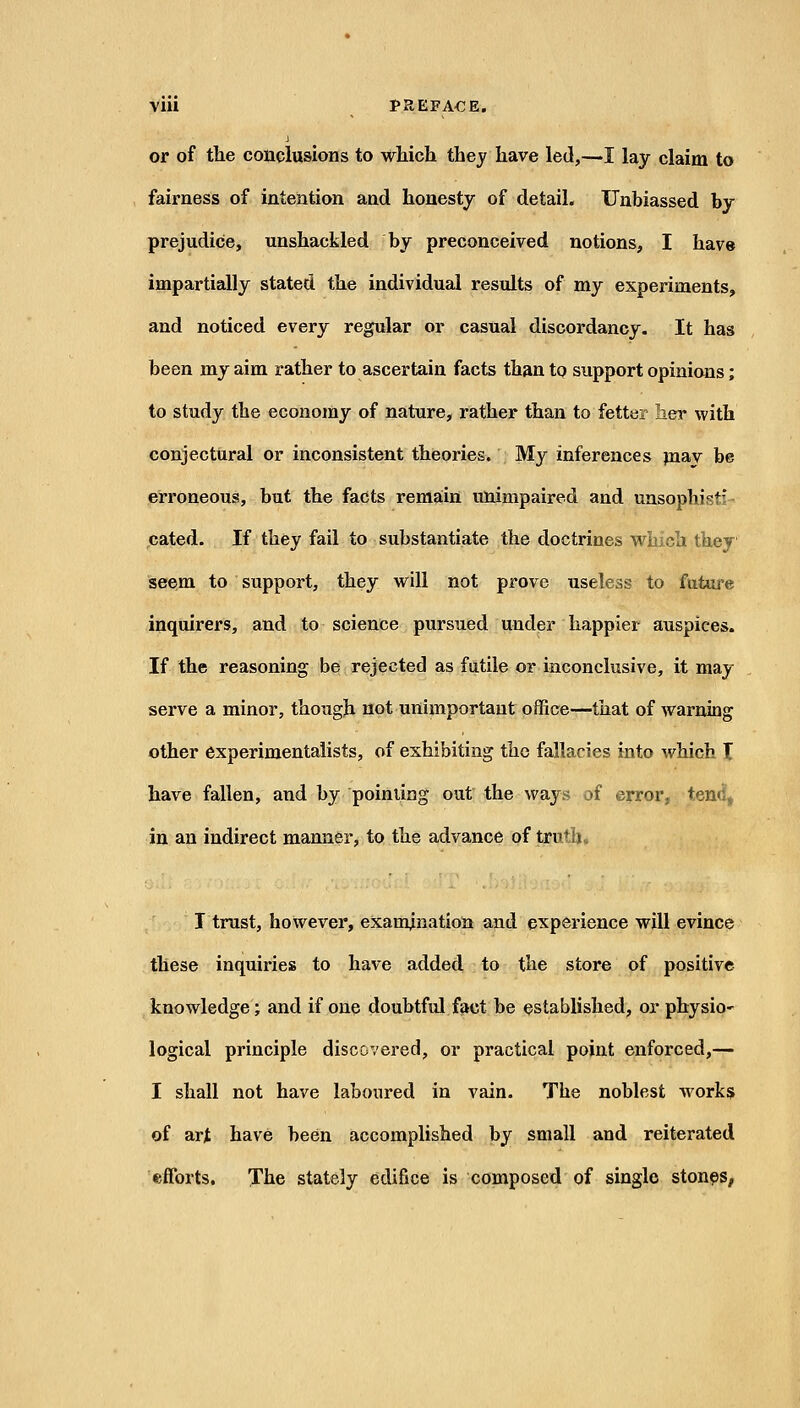 or of the conclusions to which they have led,—I lay claim to fairness of intention and honesty of detail. Unbiassed by prejudice, unshackled by preconceived notions, I have impartially stated, the individual results of my experiments, and noticed every regular or casual discordancy. It has been my aim rather to ascertain facts than to support opinions; to study the economy of nature, rather than to fetter laer with conjectural or inconsistent theories. My inferences piay be erroneous, but the facts remain unimpaired and unsophisti- cated. If they fail to substantiate the doctrines which they seem to support, they will not prove useless to future inquirers, and to science pursued under happier auspices. If the reasoning be rejected as futile or inconclusive, it may- serve a minor, though not unimportant office—that of warning other experimentalists, of exhibiting the fallacies into which X have fallen, and by poiniing out the ways of error, tend, in an indirect manner, to the advance of truth. T trust, however, examination and experience will evince these inquiries to have added to the store of positive knowledge; and if one doubtful fact be established, or physio- logical principle discovered, or practical point enforced,— I shall not have laboured in vain. The noblest works of art have been accomplished by small and reiterated efforts. The stately edifice is composed of single stones.