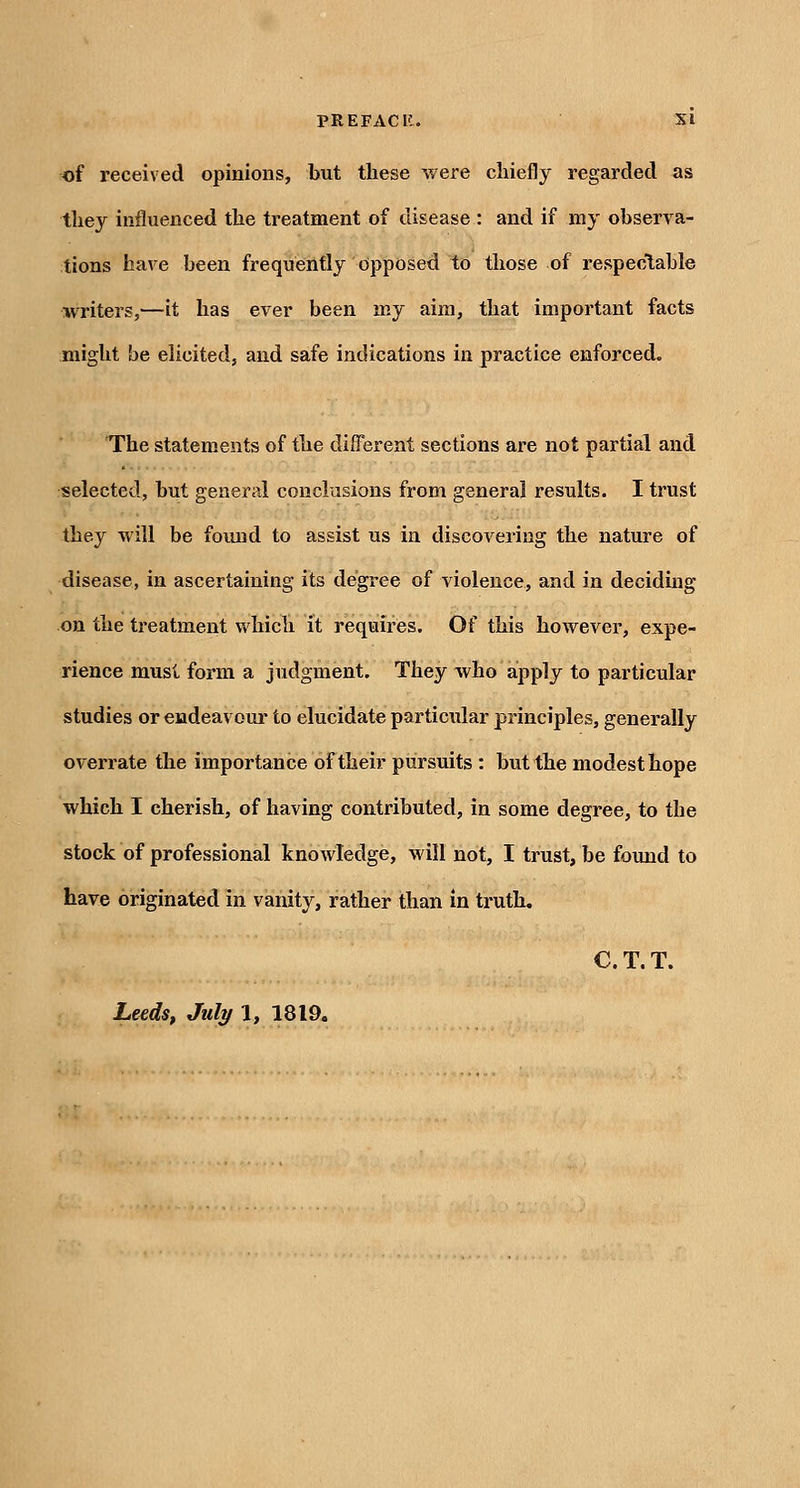 of received opinions, but these were chiefly regarded as they influenced the treatment of disease : and if my observa- tions have been frequently opposed to those of respeclable writers,—it has ever been my aim, that important facts might be elicited, and safe indications in practice enforced. The statements of the different sections are not partial and selected, but general conclusions from general results. I trust they will be found to assist us in discovering the nature of disease, in ascertaining its degree of violence, and in deciding on the treatment which it requires. Of this however, expe- rience must form a judgment. They who apply to particular studies or endeavoxur to elucidate particular principles, generally overrate the importance of their pursuits : but the modest hope which I cherish, of having contributed, in some degree, to the stock of professional knowledge, will not, I trust, be found to have originated in vanity, rather than in truth. C. T. T. LeedSf July 1, 1819.