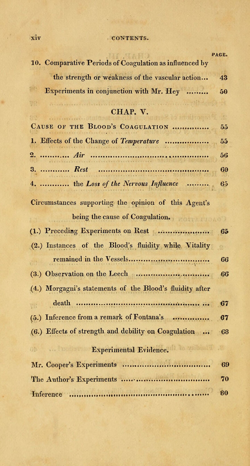 PAGE. 10. Comparative Periods of Coagulation as influenced by the strength or weakness of the vascular action... 43 Experiments in conjunction with Mr. Hey 50 CHAP. V. Cause of the Blood's Coagulation 55 1. Effects of the Change of Temperature 55 2 Air 56 3 Rest 60 4 ihe Los$ of the Nervous Influence 6-5 Circumstances supporting the opinion of this Agent's being the cause of Coagulation. (1.) Preceding Experiments on Rest 65' (2.) Instances of the Blood's fluidity while Vitality remained in the Vessels QQ (3.) Observation on the Leech 66 (4.) Morgagni's statements of the Blood's fluidity after death ... 67 (5.) Inference from a remark of Fontana's 67 (6.) Effects of strength and debility on Coagulation ... 68 Experimental Evidence. Mr. Cooper's Experiments 69 The Author's Experiments 70 Inference tot •# • ^t)