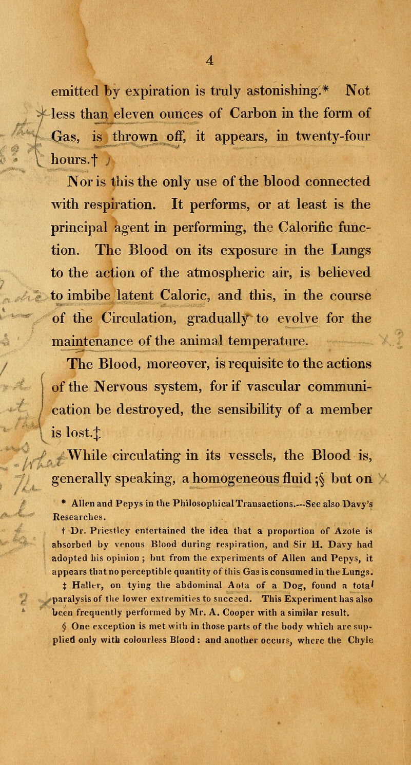 emitted by expiration is tnily astonishing.* Not less than eleven ounces of Carbon in the form of Gas, is thrown off, it appears, in twenty-four hours.f ) Nor is this the only use of the blood connected with respiration. It performs, or at least is the principal agent in performing, the Calorific func- tion. The Blood on its exposure in the Lungs to the action of the atmospheric air, is believed ;j,.^.^to imbibe latent Caloric, and this, in the course ^■***^^^of the Circulation, gradually to evolve for the 4 ' maintenance of the animal temperature. / The Blood, moreover, is requisite to the actions of the Nervous system, for if vascular communi- cation be destroyed, the sensibility of a member is lost.J > . <V ^ While circulating in its vessels, the Blood is, f / generally speaking, a homogeneous fluid ;§ but on / * Allen and Pepys in the PhilosopliicalTransactions.—See also Davy's <!*^'^' Researches. ■V t Dr. Priestley entertained the idea that a proportion of Azote is • absorbed by venons Blood during respiration, and Sir H, Davy had ' adopted his opinion ; hut from the experiments of Allen and Pepys, it appears that no perceptible quantity of this Gas is consumed in the Lungs. X Haller, on tying the abdominal Aota of a Do^, found a tota' >-paralysis of the lower extremities to succeed. This Experiment has also *• been frequently performed by Mr. A. Cooper with a similar result. § One exception is met with in those parts of tlie body which are sup- plied only with colourless Blood : and another occurs, where the Chyle