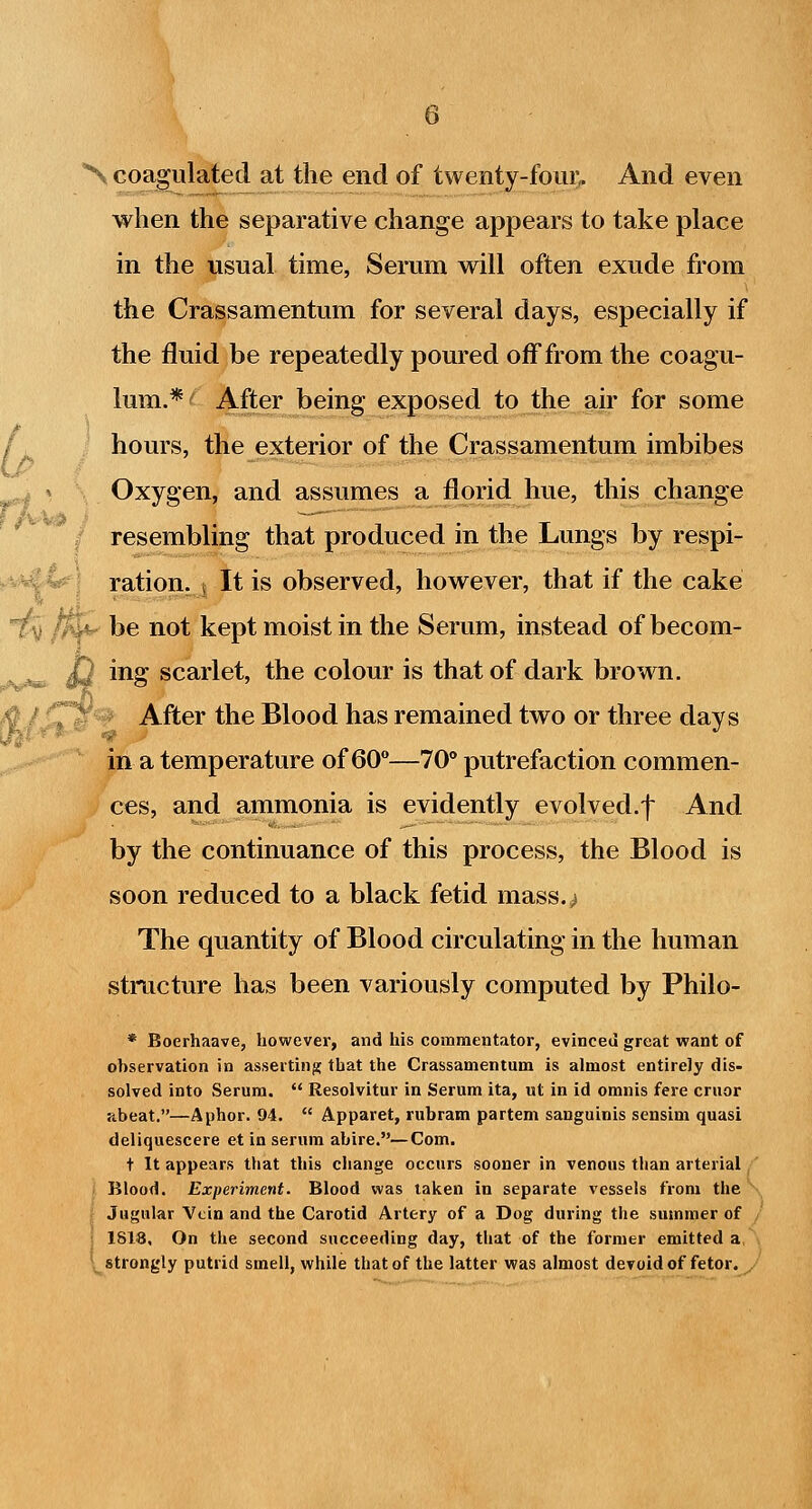 when the separative change appears to take place in the usual time, Serum vrill often exude from the Crassamentum for several days, especially if the fluid be repeatedly poured off from the coagu- lum.*-^ After being exposed to the air for some / hours, the exterior of the Crassamentum imbibes Oxygen, and assumes a florid hue, this change resembling that produced in the Lungs by respi- ^va£|^J ration, j It is observed, however, that if the cake ^ />]v be not kept moist in the Serum, instead of becom- Jj ing scarlet, the colour is that of dark brown. ^T^'- After the Blood has remained two or three days in a temperature of 60—70° putrefaction commen- ces, and ammonia is evidently evolved.f And by the continuance of this process, the Blood is soon reduced to a black fetid mass.^^ The quantity of Blood circulating in the human structure has been variously computed by Philo- * Boerhaave, however, and his commentator, evinced great want of observation in asseitin;? that the Crassamentum is almost entirely dis- solved into Serum.  Resolvitur in Serum ita, ut in id omnis fere cruor abeat.—Aphor. 94.  Apparet, rubram partem sanguinis sensim quasi deliquescere et in serum abire.—Com. t It appears that this change occurs sooner in venous than arterial,' Blood. Experiment. Blood was taken in separate vessels from the ^ Jugular Vein and the Carotid Artery of a Dog during the summer of , • 1S18, On the second succeeding day, tiiat of the former emitted a, . l^ strongly putrid smell, while that of the latter was almost devoid of fetor, y l,r