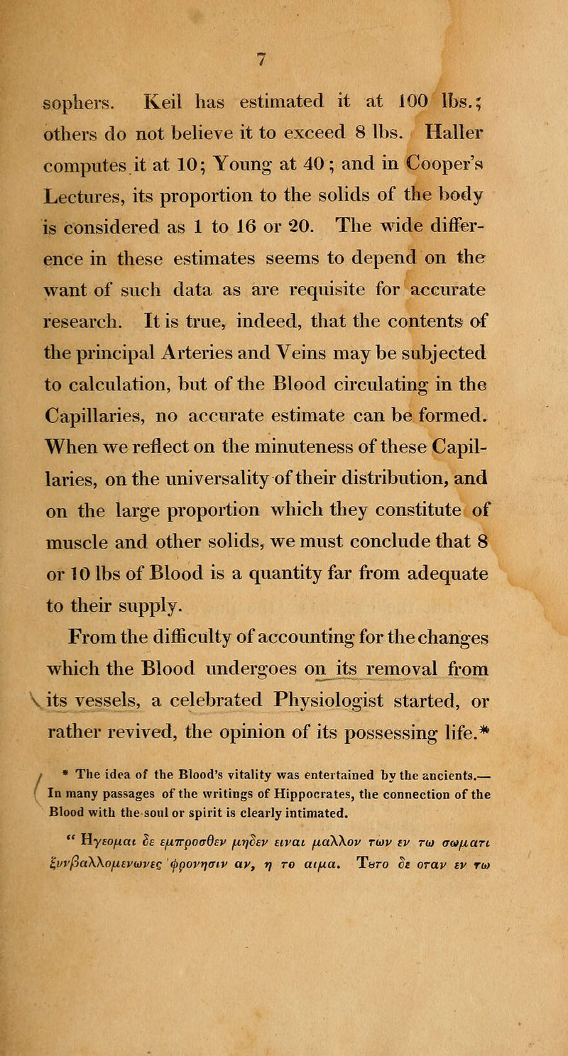 sophers. Keil has estimated it at 100 lbs.; others do not believe it to exceed 8 lbs. Haller computes it at 10; Young at 40; and in Cooper's Lectures, its proportion to the solids of the body is considered as 1 to 16 or 20. The wide differ- ence in these estimates seems to depend on the want of such data as are requisite for accurate research. It is true, indeed, that the contents of the principal Arteries and Veins may be subjected to calculation, but of the Blood circulating in the Capillaries, no accurate estimate can be formed. When we reflect on the minuteness of these Capil- laries, on the universality of their distribution, and on the large proportion which they constitute of muscle and other solids, we must conclude that 8 or 10 lbs of Blood is a quantity far from adequate to their supply. From the difficulty of accounting for the changes which the Blood undergoes on^its removal from Vits vessels, a celebrated Physiologist started, or rather revived, the opinion of its possessing life.* / * The idea of the Blood's vitality was entertained by the ancients.— ( In many passages of the writings of Hippocrates, the connection of the Blood with the soul or spirit is clearly intimated.  Hyfo^at Se Efxirpoadsv /nijdsv Eivai fxaXKov twv iv rw aoifxaTi,