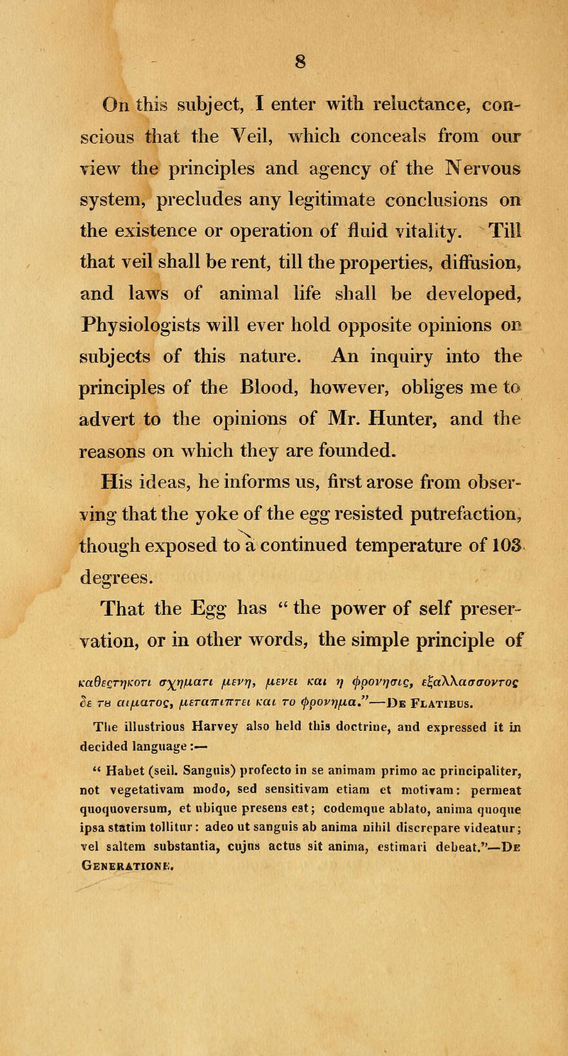 On this subject, I enter with reluctance, con- scious that the Veil, which conceals from our view the principles and agency of the Nervous system, precludes any legitimate conclusions on the existence or operation of fluid vitality. Till that veil shall be rent, till the properties, diffusion, and laws of animal life shall be developed, Physiologists will ever hold opposite opinions on subjects of this nature. An inquiry into the principles of the Blood, however, obliges me to advert to the opinions of Mr. Hunter, and the reasons on which they are founded. His ideas, he informs us, first arose from obser- ving that the yoke of the egg resisted putrefaction, though exposed to a continued temperature of lOS degrees. That the Egg has  the power of self preser- vation, or in other words, the simple principle of KaOegrriKori ffytj/LiaTi fisvr^, fiEVBi Kai rj ^povrjatQ, e^aWaaaovTOQ Se TH aifxaroQ, fiETaTrnrrei kul to ^povrjfia.—De Flatibus. Tlie illustrious Harvey also held this doctrine, and expressed it in decided language:—  Habet (sell. Sanguis) profecto in se animam primo ac principaliter, not vegetativam modo, sed sensitivam etiam et niotiyam: permeat quoquoversum, et ubique presens est; codemque ablato, aninia qnoque ipsa statira tollitur: adeo ut sanguis ab anima nihil discrcpare videatur; vel saltern substantia, cujns actus sit aninia, estimari debeat.—De Generations.