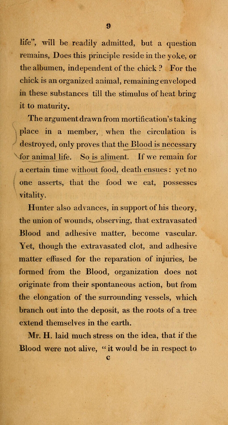 life'*, will be readily admitted, but a question remains, Does this principle reside in the yoke, or the albumen, independent of the chick ? For the chick is an organized animal, remaining enveloped in these substances till the stimulus of heat bring it to maturity. The argument drawn from mortification's taking \ place in a member, when the circulation is destroyed, only proves that the Blood is necessary ''ior animal life. So is aliment. If we remain for a certain time without food, death ensues: yet no \ one asserts, that the food we eat, possesses vitality. Hunter also advances, in support of his theory, the union of wounds, observing, that extravasated Blood and adhesive matter, become vascular. Yet, though the extravasated clot, and adhesive matter effused for the reparation of injuries, be formed from the Blood, organization does not originate from their spontaneous action, but from the elongation of the surrounding vessels, which branch out into the deposit, as the roots of a tree extend themselves in the earth. Mr. H. laid much stress on the idea, that if the Blood were not alive,  it would be in respect to c