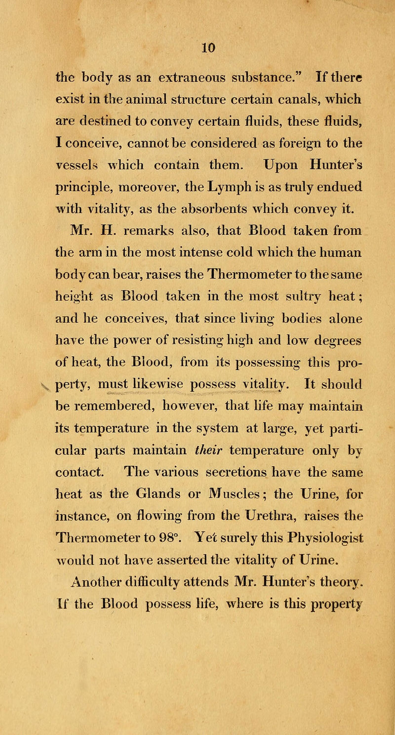 the body as an extraneous substance. If there exist in the animal structure certain canals, which are destined to convey certain fluids, these fluids, I conceive, cannot be considered as foreign to the vessels which contain them. Upon Hunter's principle, moreover, the Lymph is as truly endued with vitality, as the absorbents which convey it. Mr. H. remarks also, that Blood taken from the arm in the most intense cold which the human body can bear, raises the Thermometer to the same height as Blood taken in the most sultry heat; and he conceives, that since living bodies alone have the power of resisting high and low degrees of heat, the Blood, from its possessing this pro- V perty, must likewise possess vitality. It should be remembered, however, that life may maintain its temperature in the system at large, yet parti- cular parts maintain their temperature only by contact. The various secretions have the same heat as the Glands or Muscles; the Urine, for instance, on flowing from the Urethra, raises the Thermometer to 98°. Yet surely this Physiologist would not have asserted the vitality of Urine. Another difficulty attends Mr. Hunter's theory. If the Blood possess life, where is this property