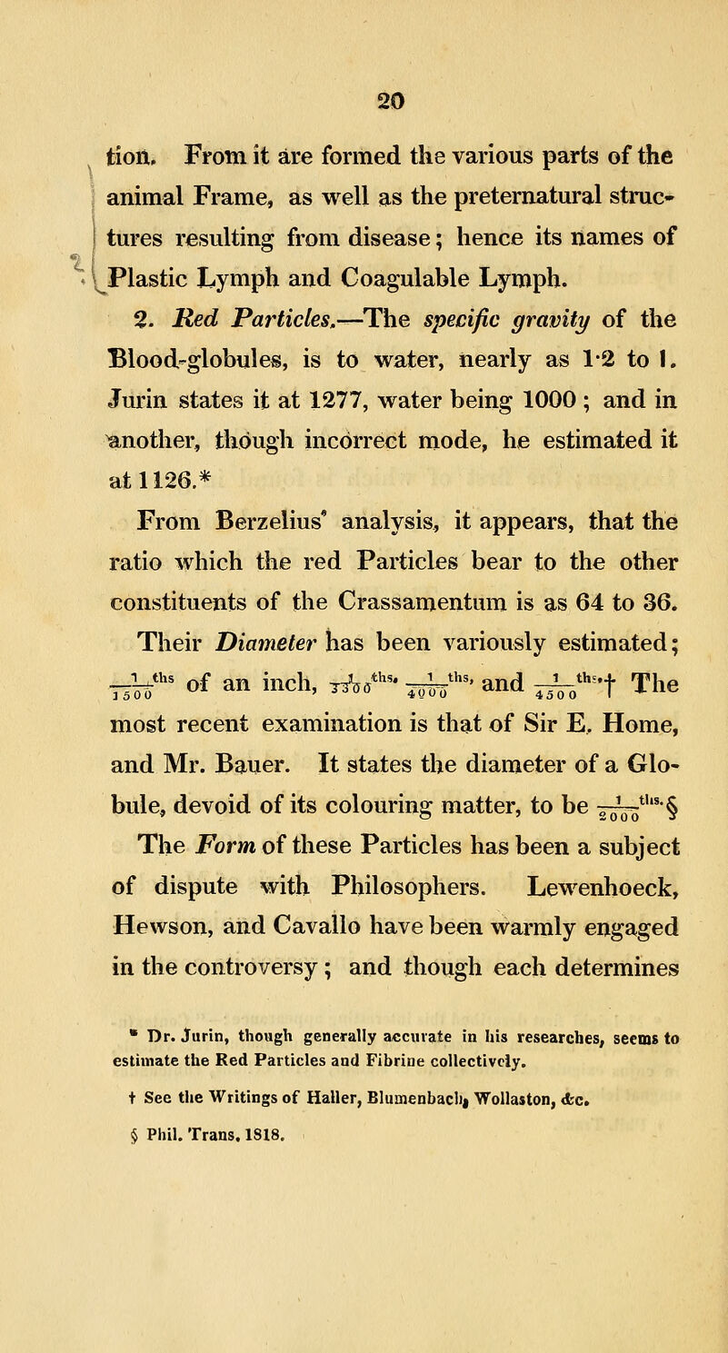 tioii. From it are formed the various parts of the j animal Frame, as well as the preternatural struc- tures resulting from disease; hence its names of ♦ \^Plastic Lymph and Coagulable Lymph. 2. Red Par ticks.-^The specific gravity of the Blood-globules, is to water, nearly as 1*2 to 1. Jurin states it at 1277, water being 1000 ; and in another, though incorrect mode, he estimated it at 1126* From Berzelius' analysis, it appears, that the ratio which the red Particles bear to the other constituents of the Crassamentura is as 64 to 36. Their Diameter has been variously estimated; __Uti« ^,f an inch, t^,*^^- ^^^^' and ^^^''-f The most recent examination is that of Sir E, Home, and Mr. Bauer. It states the diameter of a Glo- bule, devoid of its colouring matter, to be i^*^'§ The Form of these Particles has been a subject of dispute with Philosophers. Lewenhoeck, Hewson, and Cavallo have been warmly engaged in the controversy; and though each determines * Dr. Jurin, though generally accurate in his researches, seems to estimate the Red Particles and Fibriue collectively. t See the Writings of Haller, Blumenbaclii Wollaston, d;c. § Phil. Trans. 1818.