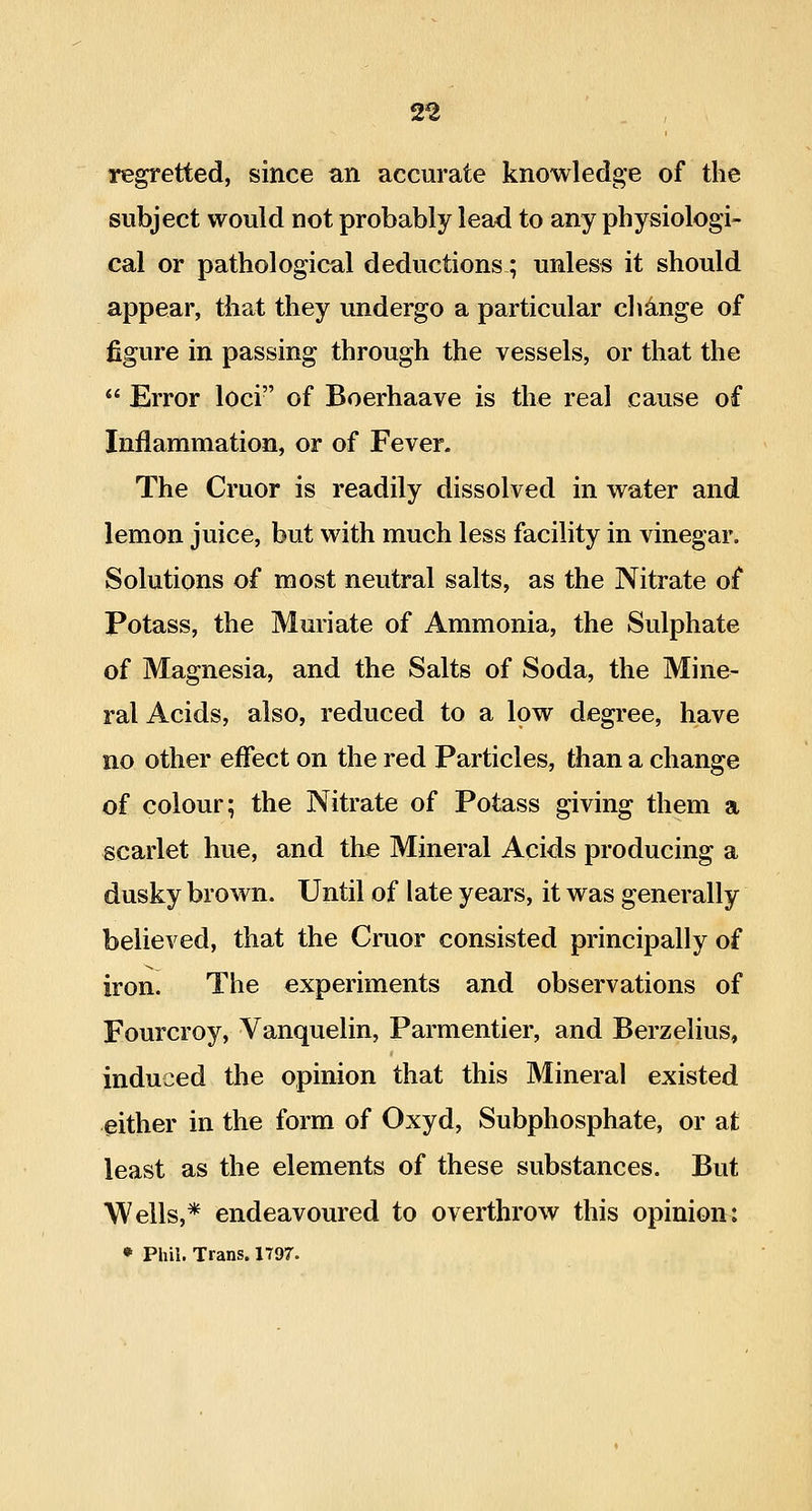 2^ regretted, since an accurate knowledge of the subject would not probably lead to any physiologi- cal or pathological deductions; unless it should appear, that they undergo a particular change of figure in passing through the vessels, or that the  Error loci of Boerhaave is the real cause of Inflammation, or of Fever. The Cruor is readily dissolved in water and lemon juice, but with much less facility in vinegar. Solutions of most neutral salts, as the Nitrate of Potass, the Muriate of Ammonia, the Sulphate of Magnesia, and the Salts of Soda, the Mine- ral Acids, also, reduced to a low degree, have no other effect on the red Particles, than a change of colour; the Nitrate of Potass giving them a scarlet hue, and the Mineral Acids producing a dusky brown. Until of late years, it was generally believed, that the Cruor consisted principally of iron. The experiments and observations of Fourcroy, Vanquelin, Parmentier, and Berzelius, induced the opinion that this Mineral existed either in the form of Oxyd, Subphosphate, or at least as the elements of these substances. But Wells,* endeavoured to overthrow this opinion: • Phil. Trans. 1797.