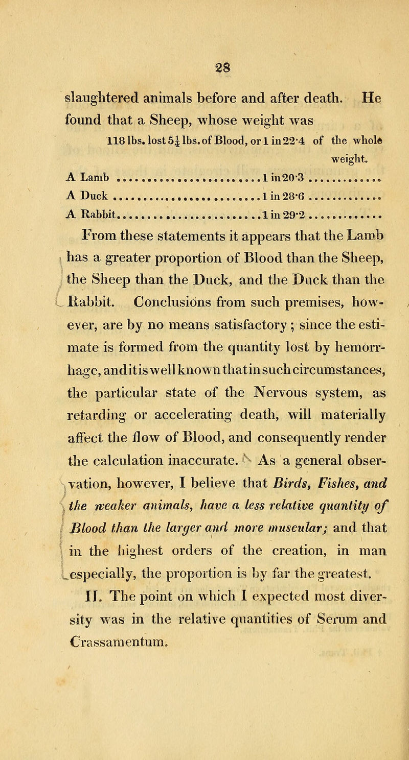 slaughtered animals before and after death. He found that a Sheep, whose weight was 118 lbs. lost 5^ lbs. of Blood, or 1 in 22-4 of the whold weight. A Lamb 1 in20-3 A Duck 1 in 28-6 A Rabbit 1 in 29*2 Prom these statements it appears that the Lamb . has a greater proportion of Blood than the Sheep, the Sheep than the Duck, and the Duck than the L- Kabbit. Conclusions from such premises, how- ever, are by no means satisfactory; since the esti- mate is formed from the quantity lost by hemorr- hage, anditiswell known that in such circumstances, the particular state of the Nervous system, as retarding or accelerating death, will materially affect the flow of Blood, and consequently render tlie calculation inaccurate. ^ As a general obser- jVation, however, I believe that Birds, Fishes, arid S the weaker animals, have a less relative quantity of I Blood than the larger and more muscularj and that \ in the iiighest orders of the creation, in man Lespecially, the proportion is by far the greatest. II. The point on which I expected most diver- sity was in the relative quantities of Serum and Crassamentum.