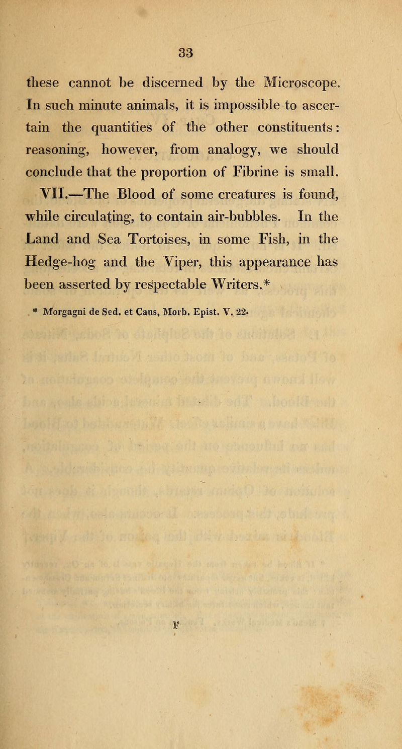 these cannot be discerned by the Microscope. In such minute animals, it is impossible to ascer- tain the quantities of the other constituents: reasoning, however, from analogy, we should conclude that the proportion of Fibrine is small. VII.—The Blood of some creatures is found, while circulating, to contain air-bubbles. In the Land and Sea Tortoises, in some Fish, in the Hedge-hog and the Viper, this appearance lias been asserted by respectable Writers.* * Morgagni de Sed. et Cans, Morb. Epist. V. 22.