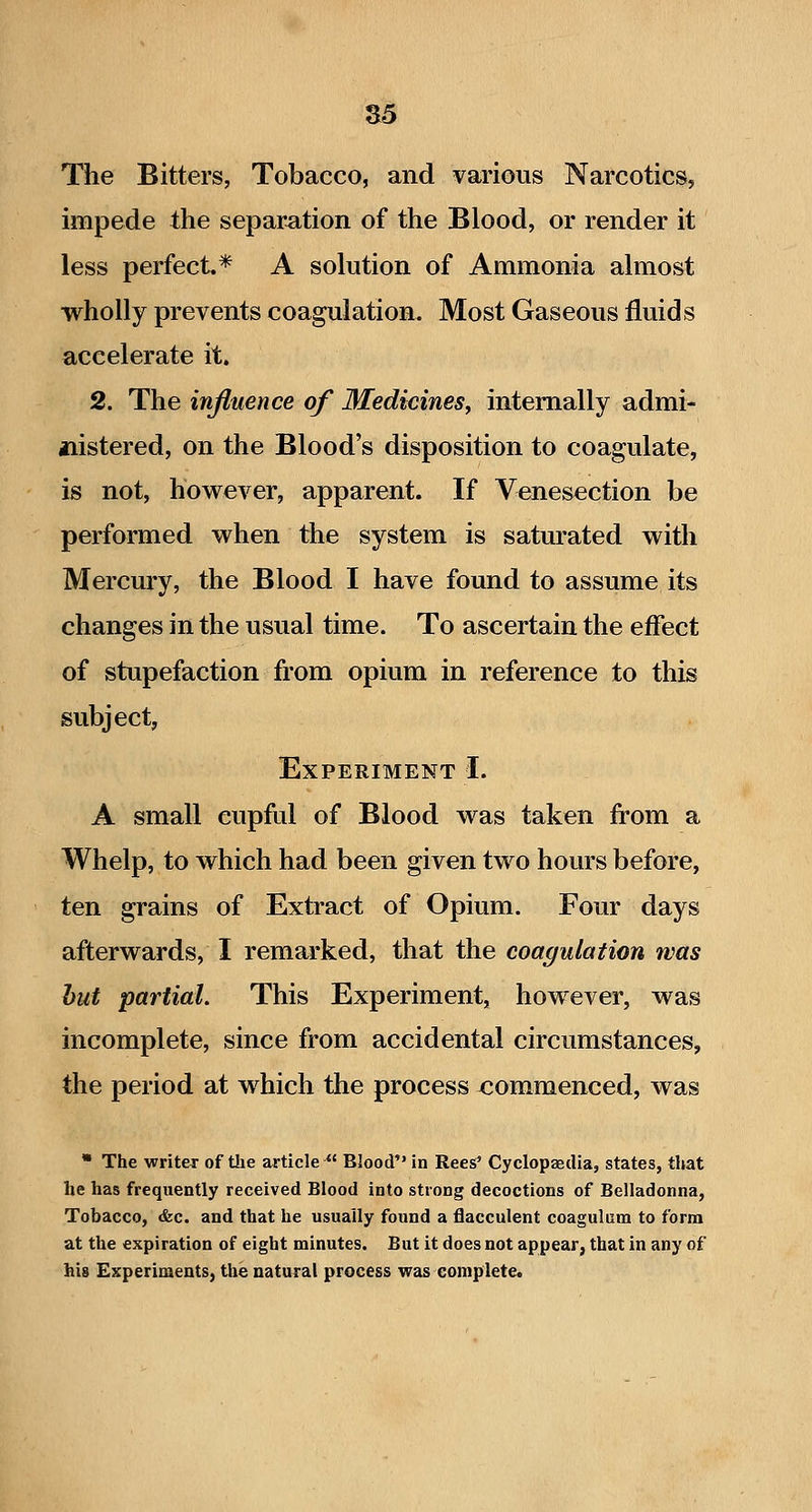 S5 The Bitters, Tobacco, and various Narcotics, impede the separation of the Blood, or render it less perfect* A solution of Ammonia almost wholly prevents coagulation. Most Gaseous fluids accelerate it. 2. The influence of Medicines^ internally admi- jiistered, on the Blood's disposition to coagulate, is not, however, apparent. If Venesection be performed when the system is saturated with Mercury, the Blood I have found to assume its changes in the usual time. To ascertain the effect of stupefaction from opium in reference to this subject, Experiment I. A small cupful of Blood was taken from a Whelp, to which had been given two hours before, ten grains of Extract of Opium. Four days afterwards, I remarked, that the coagulation was hut partial. This Experiment, however, was incomplete, since from accidental circumstances, the period at which the process commenced, was  The writer of the article Blood in Rees^ Cyclopaedia, states, that he has frequently received Blood into strong decoctions of Belladonna, Tobacco, &c. and that he usually found a flacculent coagulum to form at the expiration of eight minutes. But it does not appear, that in any of his Experiments, the natural process was complete.