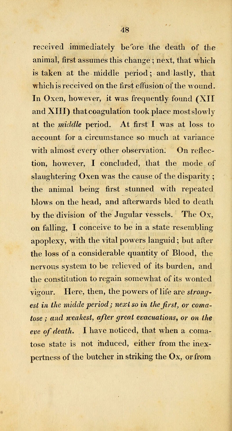 received immediately be'bre the death of the animal, first assumes this change; next, that which is taken at the middle period; and lastly, that which is received on the first effusion of the wound. In Oxen, however, it was frequently found (XII and XIII) that coagulation took place most slowly at the middle period. At first I was at loss to account for a circumstance so much at variance with almost every other observation. On reflec- tion, however, I concluded, that the mode 6f slaughtering Oxen was the cause of the disparity ; the animal being first stunned with repeated blows on the head, and afterwards bled to death by the division of the Jugular vessels. The Ox, on falling, I conceive to be in a state resembling apoplexy, with the vital powers langm'd; but after the loss of a considerable quantity of Blood, the nervous system to be relieved of its burden, and the constitution to regain somewhat of its wonted vigour. Here, then, the powers of life are strong- est in the midde period; next so in the first, or coma- tose ; and weakest, after great evacuations, or on the eve of death. I have noticed, that when a coma- tose state is not induced, either from the inex- pertness of tlie butcher in striking the Ox, or from