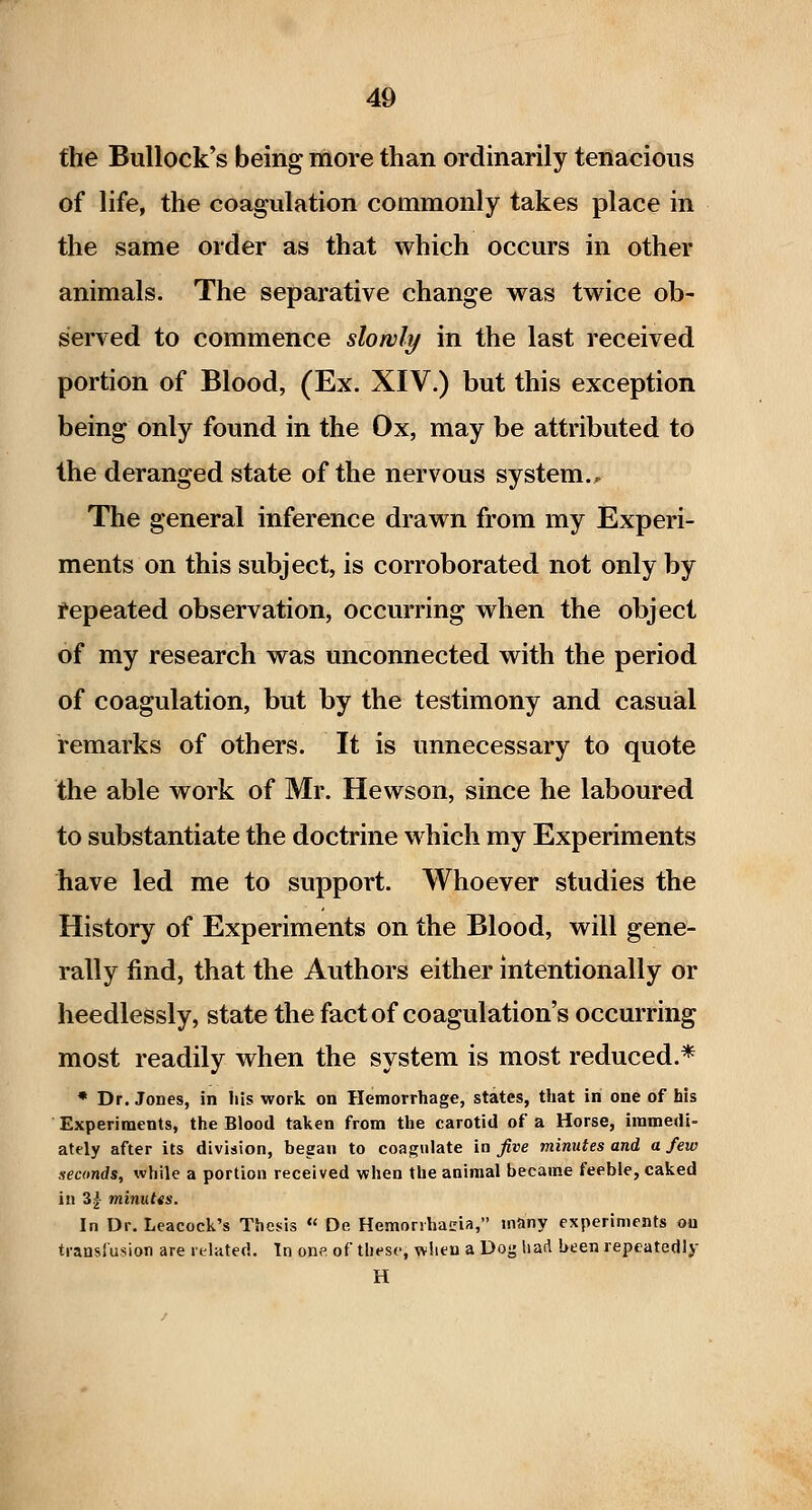 the Bullock*s being more than ordinarily tenacious of life, the coagulation commonly takes place in the same order as that which occurs in other animals. The separative change was tw^ice ob- served to commence slowly in the last received portion of Blood, (Ex. XIV.) but this exception being only found in the Ox, may be attributed to the deranged state of the nervous system.. The general inference drawn from my Experi- ments on this subject, is corroborated not only by repeated observation, occurring when the object of my research was unconnected with the period of coagulation, but by the testimony and casual remarks of others. It is unnecessary to quote the able work of Mr. Hewson, since he laboured to substantiate the doctrine which my Experiments have led me to support. Whoever studies the History of Experiments on the Blood, will gene- rally find, that the Authors either intentionally or heedlessly, state the fact of coagulation's occurring most readily when the system is most reduced.* * Dr. Jones, in liis work on Hemorrhage, states, that in one of his Experiments, the Blood taken from the carotid of a Horse, immedi- ately after its division, began to coagulate in five minutes and a few neamds, while a portion received when the animal became feeble, caked in 3| minutts. In Dr. Leacock's Thesis *' De Hemorihacia, many experiments on ti-anslusion are related. In ons of these, when a Dog liad been repcatedly H