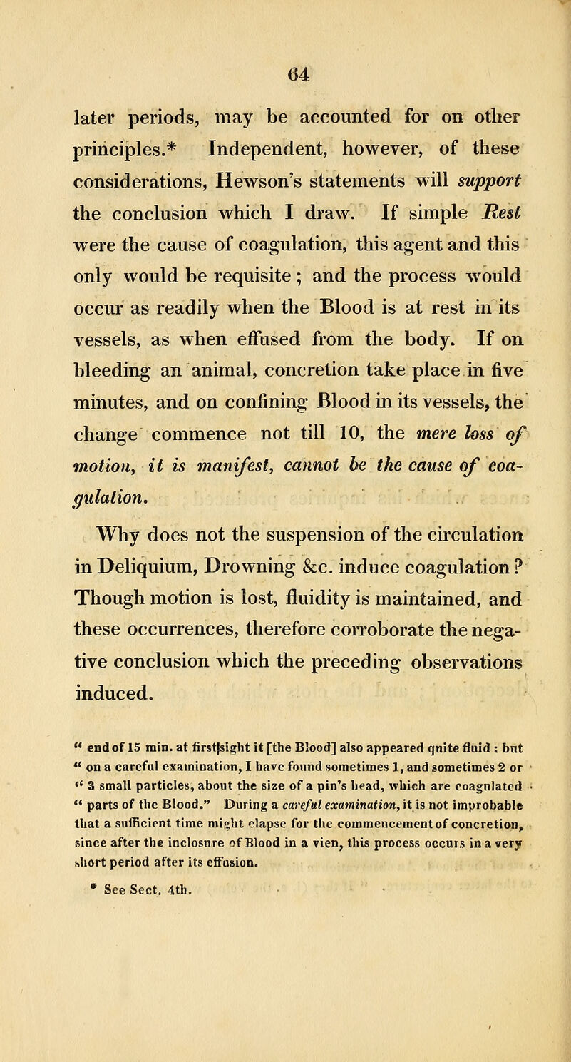 later periods, may be accounted for on other principles.* Independent, however, of these considerations, Hewson's statements will support the conclusion which I draw. If simple Rest were the cause of coagulation, this agent and this only would be requisite ; and the process would occur as readily when the Blood is at rest in its vessels, as when effused from the body. If on bleeding an animal, concretion take place in five minutes, and on confining Blood in its vessels, the change commence not till 10, the mere loss of motion^ it is manijest, cannot be the cause of coa- gulation. Why does not the suspension of the circulation in Deliquium, Drowning &c. induce coagulation ? Though motion is lost, fluidity is maintained, and these occurrences, therefore corroborate the nega- tive conclusion which the preceding observations induced.  end of 15 min. at firstjsiglit it [the Blood] also appeared qnite fluid : bnt *' on a careful examination, I have found sometimes 1, and sometimes 2 or '* 3 small particles, about the size of a pin's head, which are coagulated  parts of the Blood. During a careful examination, it is not improbable that a sufficient time might elapse for the commencement of concretion, since after the inclosure of Blood in a vien, this process occurs in a very short period after its effusion. * See Sect, 4th,