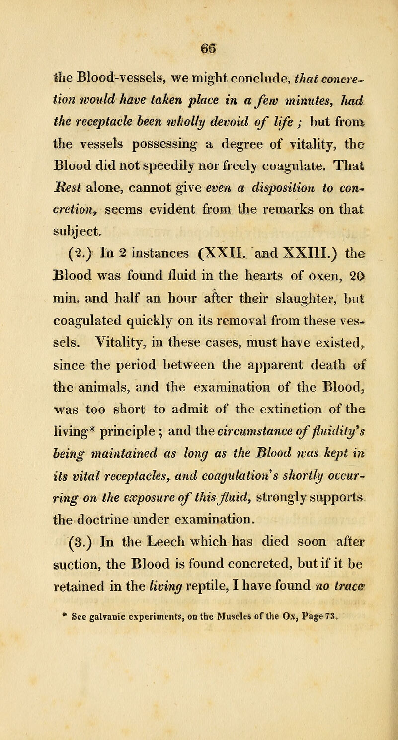 the Blood-vessels, we might conclude, that conere- Hon would have taken place in a few minutes, had the receptacle been wholly devoid of life ; but from the vessels possessing a degree of vitality, the Blood did not speedily nor freely coagulate. Thai JRest alon«, cannot give even a disposition to con- cretion, seems evident fi'om the remarks on that subject. (2.) In 2 instances (XXII. and XXIII.) the Blood was found fluid in the hearts of oxen, 2G^ min. and half an hour after their slaughter, but coagulated quickly on its removal from these ves* sels. Vitality, in these cases, must have existed,, since the period between the apparent death of the animals, and the examination of the Blood, was too short to admit of the extinction of the living* principle ; and the circumstance of fluidity's heing maintained as long as the Blood was kept in its vital receptacles^ and eoapdations shortly occur- ring on the exposure of this fluids strongly supports the doctrine under examination. (3.) In the Leech which has died soon after suction, the Blood is found concreted, but if it be retained in the living reptile, I have found no trace * See galvanic experiments, on the Muscles of the Ox, Page 73.