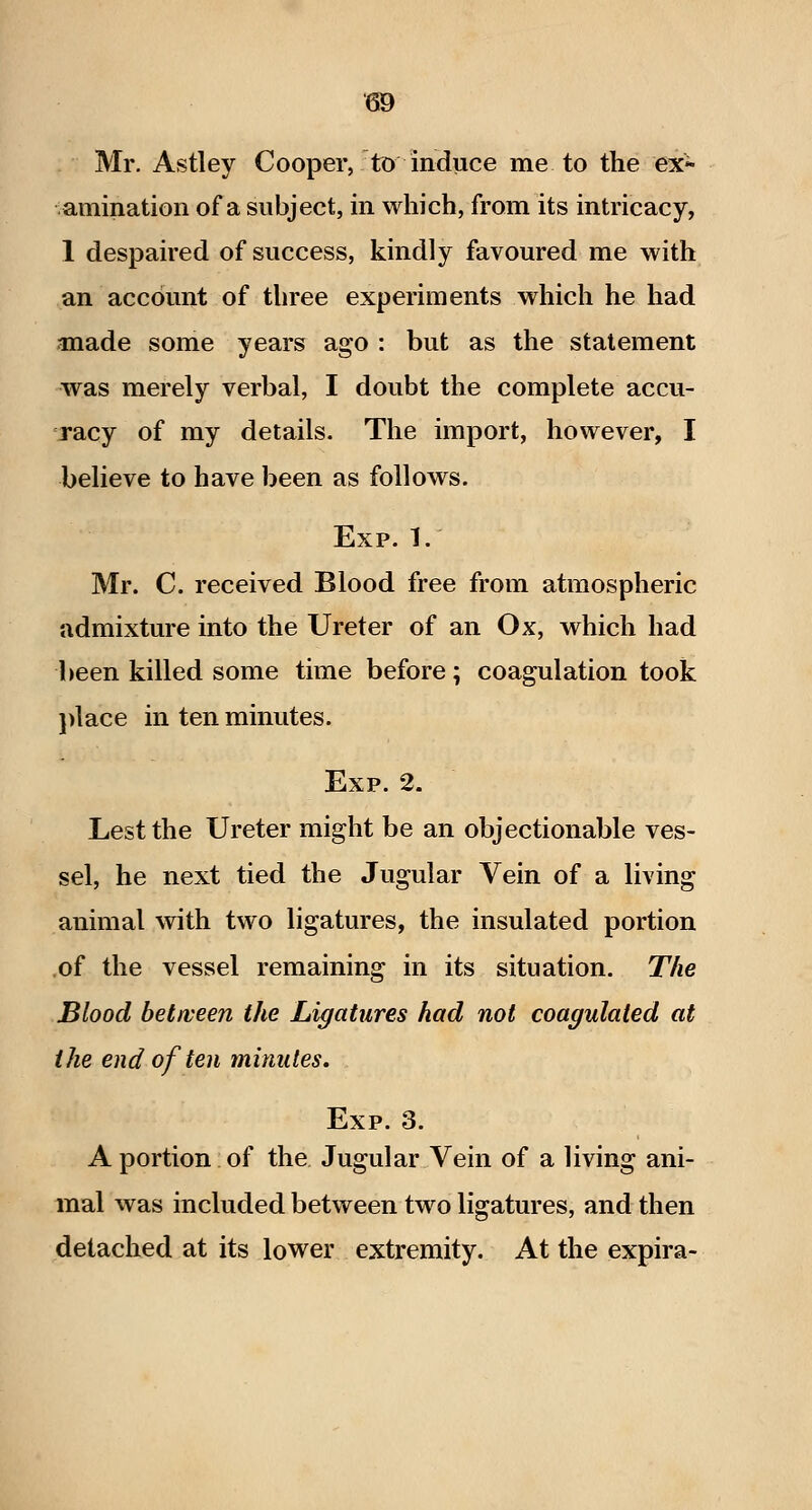 Mr. Astley Cooper, to induce me to the ex* vaniination of a subject, in which, from its intricacy, 1 despaired of success, kindly favoured me with an account of three experiments which he had anade some years ago : but as the statement was merely verbal, I doubt the complete accu- racy of my details. The import, however, I believe to have been as follows. Exp. 1. Mr. C. received Blood free from atmospheric admixture into the Ureter of an Ox, which had been killed some time before; coagulation took ])lace in ten minutes. Exp. 2. Lest the Ureter might be an objectionable ves- sel, he next tied the Jugular Vein of a living animal with two ligatures, the insulated portion .of the vessel remaining in its situation. The Blood between the Ligatures had not coagulated at the end of ten minutes. Exp. 3. A portion of the. Jugular Vein of a living ani- mal was included between two ligatures, and then detached at its lower extremity. At the expira-