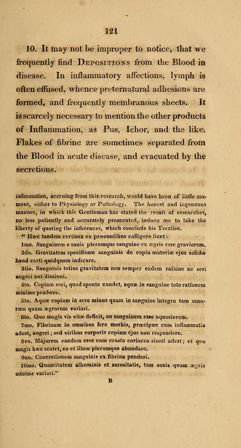 10. It may not be improper to notice, that we frequently find Depositions from the Blood in disease. In inflammatory affections, lymph is often effused, whence preternatural adhesions are formed, and frequently membranous sheets. It is scarcely necessary to mention the other products of Inflammation, as Pus, Ichor, and the like. Flakes of fibrine are sometimes separated from the Blood in acute disease, and evacuated by the secretions. information, accruing from this research, wonld have been of little mo- ment, either to Pliyaiology or Pathology. The honest and itigenuous manner, in wljich tins Gentleman has stated the result of researches, no less patiently and accurately prosecuted, induce me to take the liberty of quoting the inferences, which conclude his Treatise.  Haec tandem certiora ex prffienntifaus colligere licet: Imo. Sauguinem e sanis plerumque sanguine ex eegris esse graviorem. 2do. Gravitatem specificara sanguinis de copia materise ejus solid» baud certi qnidqnam indicare. 3tio. Sanguinis totius gravitatem non semper eadem ratione ac seri angeri aut diminui. 4to. Copiara seri, quod sponte exudet, aquze in sanguine toto ratfonem minime praehere. 5to. Aquae copiam in sero minus quam in sanguine integro tarn sano- ruin qnam aegrorum variari. 6to. Quo magis vis vitse deficit, eo sanguinem esse aquosiorem. 7mo. Fibrinam in omnibus fere morbis, prjecipue cum infiammatio adest, angeri; sed viribus corporis copiam ^jus non respoudere. 8vo. Majorem eandem esse cum crusta coriacea siniul adest j et quo magis haec scatet, eo et illam plerumque abundare. 9no. Concretionem sanguinis ex iibrina penderi. lOnio. Quantitatem albuminis et serositatis, tam aanis quam ae^rri^ minime variari. R